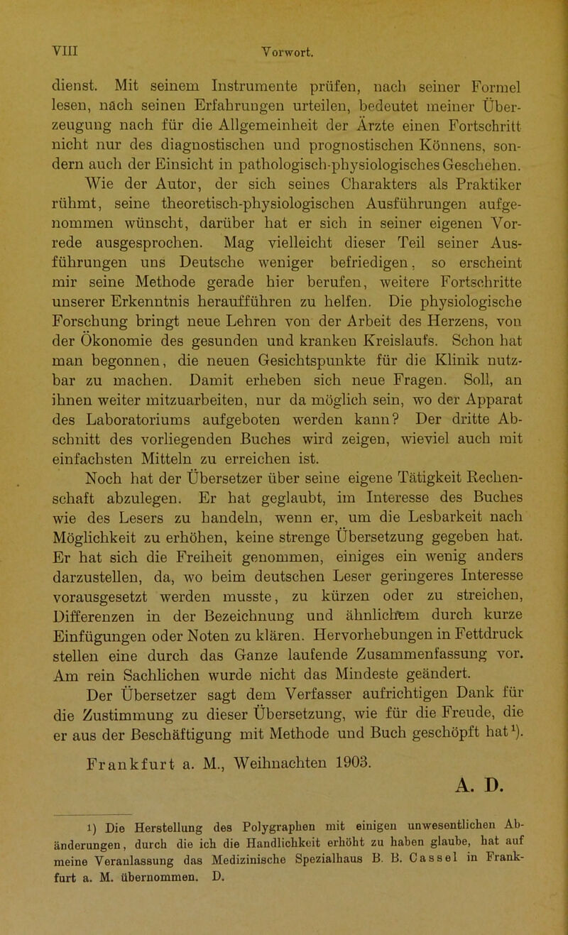 dienst. Mit seinem Instrumente prüfen, nach seiner Formel lesen, nach seinen Erfahrungen urteilen, bedeutet meiner Über- zeugung nach für die Allgemeinheit der Ärzte einen Fortschritt nicht nur des diagnostischen und prognostischen Könnens, son- dern auch der Einsicht in pathologisch-physiologisches Geschehen. Wie der Autor, der sich seines Charakters als Praktiker rühmt, seine theoretisch-physiologischen Ausführungen aufge- nommen wünscht, darüber hat er sich in seiner eigenen Vor- rede ausgesprochen. Mag vielleicht dieser Teil seiner Aus- führungen uns Deutsche weniger befriedigen, so erscheint mir seine Methode gerade hier berufen, weitere Fortschritte unserer Erkenntnis heraufführen zu helfen. Die physiologische Forschung bringt neue Lehren von der Arbeit des Herzens, von der Ökonomie des gesunden und krankeu Kreislaufs. Schon hat man begonnen, die neuen Gesichtspunkte für die Klinik nutz- bar zu machen. Damit erheben sich neue Fragen. Soll, an ihnen weiter mitzuarbeiten, nur da möglich sein, wo der Apparat des Laboratoriums aufgeboten werden kann? Der dritte Ab- schnitt des vorliegenden Buches wird zeigen, wieviel auch mit einfachsten Mitteln zu erreichen ist. Noch hat der Übersetzer über seine eigene Tätigkeit Rechen- schaft abzulegen. Er hat geglaubt, im Interesse des Buches wie des Lesers zu handeln, wenn er, um die Lesbarkeit nach Möglichkeit zu erhöhen, keine strenge Übersetzung gegeben hat. Er hat sich die Freiheit genommen, einiges ein wenig anders darzustellen, da, wo beim deutschen Leser geringeres Interesse vorausgesetzt werden musste, zu kürzen oder zu streichen, Differenzen in der Bezeichnung und ähnlichem durch kurze Einfügungen oder Noten zu klären. Hervorhebungen in Fettdruck stellen eine durch das Ganze laufende Zusammenfassung vor. Am rein Sachlichen wurde nicht das Mindeste geändert. Der Übersetzer sagt dem Verfasser aufrichtigen Dank für die Zustimmung zu dieser Übersetzung, wie für die Freude, die er aus der Beschäftigung mit Methode und Buch geschöpft hat1). Frankfurt a. M., Weihnachten 1903. A. D. l) Die Herstellung des Polygraphen mit einigen unwesentlichen Ab- änderungen , durch die ich die Handlichkeit erhöht zu haben glaube, hat auf meine Veranlassung das Medizinische Spezialhaus B. B. Cassel in Frank- furt a. M. übernommen. D.