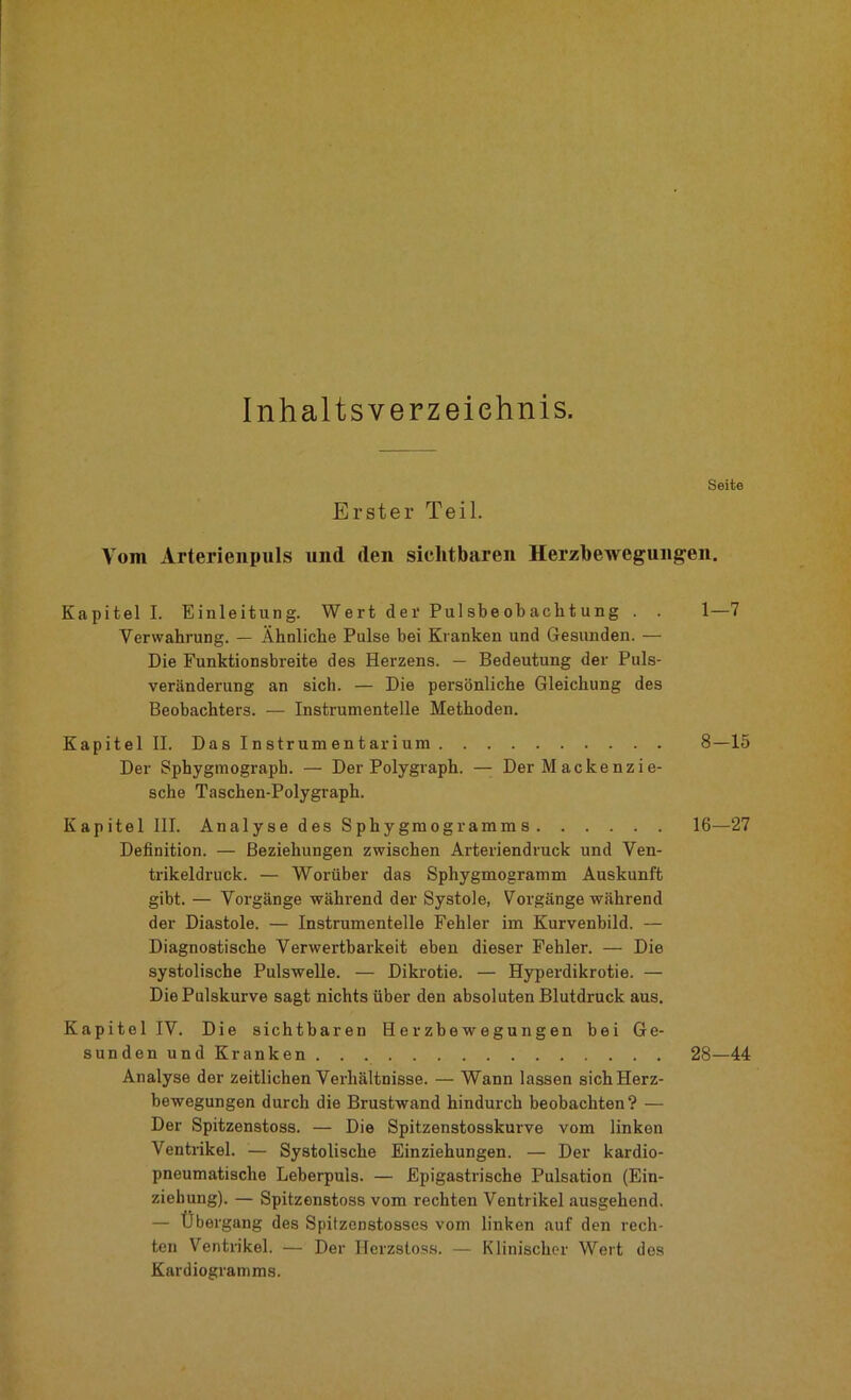 Inhaltsverzeichnis. Seite Erster Teil. Vom Arterienpuls und den sichtbaren Herzbewegungen. Kapitel I. Einleitung. Wert der Pul sbe ob acht ung . . 1—7 Verwahrung. — Ähnliche Pulse bei Kranken und Gesunden. — Die Funktionsbreite des Herzens. — Bedeutung der Puls- veränderung an sich. — Die persönliche Gleichung des Beobachters. — Instrumentelle Methoden. Kapitel II. Das Instrumentarium 8—15 Der Sphygmograph. — Der Polygraph. —- Der Mackenzie- sche Taschen-Polygrapli. Kapitel III. Analyse des Sphygmogramm s 16—27 Definition. — Beziehungen zwischen Arteriendruck und Ven- trikeldruck. — Worüber das Sphygmogramm Auskunft gibt. — Vorgänge während der Systole, Vorgänge während der Diastole. — Instrumentelle Fehler im Kurvenbild. — Diagnostische Verwertbarkeit eben dieser Fehler. — Die systolische Pulswelle. — Dikrotie. — Hyperdikrotie. — Die Pulskurve sagt nichts über den absoluten Blutdruck aus. Kapitel IV. Die sichtbaren Herzbewegungen bei Ge- sunden und Kranken 28—44 Analyse der zeitlichen Verhältnisse. — Wann lassen sichHerz- bewegungen durch die Brustwand hindurch beobachten? — Der Spitzenstoss. — Die Spitzenstosskurve vom linken Ventrikel. — Systolische Einziehungen. — Der kardio- pneumatische Leberpuis. — Epigastrische Pulsation (Ein- ziehung). — Spitzenstoss vom rechten Ventrikel ausgehend. — Übergang des Spitzenstosses vom linken auf den rech- ten Ventrikel. — Der Herzstoss. — Klinischer Wert des Kardiogramms.