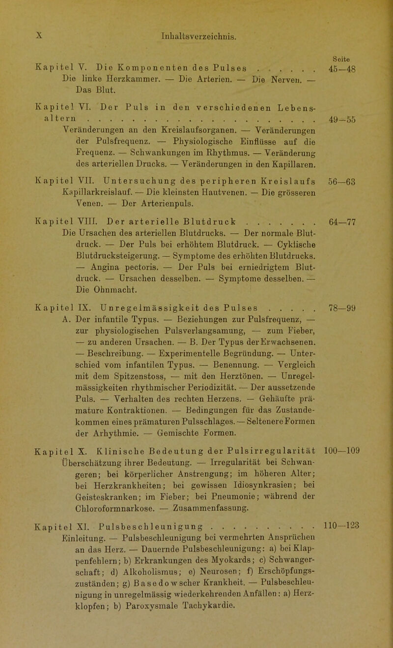 Kapitel Y. Die Komponenten des Pulses Die linke Herzkammer. — Die Arterien. — Die Nerven. — Das Blut. Kapitel VI. Der Puls in den verschiedenen Lebens- altern Veränderungen an den Kreislaufsorganen. — Veränderungen der Pulsfrequenz. — Physiologische Einflüsse auf die Frequenz. — Schwankungen im Rhythmus. — Veränderung des arteriellen Drucks. — Veränderungen in den Kapillaren. Kapitel VII. Untersuchung des peripheren Kreislaufs Kapillarkreislauf. — Die kleinsten Hautvenen. — Die grösseren Venen. — Der Arterienpuls. Kapitel VIII. D er arterielle Blutdruck Die Ursachen des arteriellen Blutdrucks. — Der normale Blut- druck. — Der Puls bei erhöhtem Blutdruck. — Cyklische Blutdrucksteigerung. — Symptome des erhöhten Blutdrucks. — Angina pectoris. — Der Puls bei erniedrigtem Blut- druck. — Ursachen desselben. — Symptome desselben. — Die Ohnmacht. Kapitel IX. Unregelmässigkeit des Pulses A. Der infantile Typus. — Beziehungen zur Pulsfrequenz, — zur physiologischen Pulsverlaugsamung, — zum Fieber, — zu anderen Ursachen. — B. Der Typus der Erwachsenen. — Beschreibung. — Experimentelle Begründung. — Unter- schied vom infantilen Typus. — Benennung. — Vergleich mit dem Spitzenstoss, — mit den Herztönen. — Unregel- mässigkeiten rhythmischer Periodizität. — Der aussetzende Puls. — Verhalten des rechten Herzens. — Gehäufte prä- mature Kontraktionen. — Bedingungen für das Zustande- kommen eines prämaturen Pulsschlages. — Seltenere Formen der Arhythmie. — Gemischte Formen. Kapitel X. Klinische Bedeutung der Pulsirregularität Überschätzung ihrer Bedeutung. — Irregularität bei Schwan- geren; bei körperlicher Anstrengung; im höheren Alter; bei Herzkrankheiten; bei gewissen Idiosynkrasien; bei Geisteskranken; im Fieber; bei Pneumonie; während der Chloroformnarkose. — Zusammenfassung. Kapitel XI. Pulsbeschleunigung Einleitung. — Pulsbeschleunigung bei vermehrten Ansprüchen an das Herz. — Dauernde Pulsbeschleunigung: a) bei Klap- penfehlern; b) Erkrankungen des Myokards; c) Schwanger- schaft; d) Alkoholismus; e) Neurosen; f) Erschöpfungs- zuständen ; g) Basedow scher Krankheit. — Pulsbeschleu- nigung in unregelmässig wiederkehrenden Anfällen: a) Herz- klopfen; b) Paroxysmalo Tachykardie. Seite 45-48 49-55 56—63 64—77 78—99 100-109 110-123