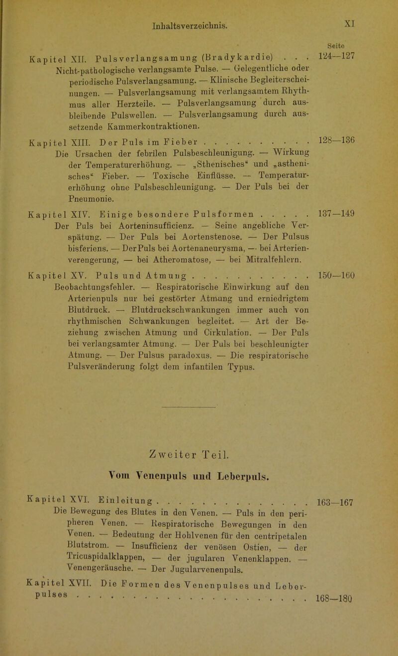 Kapitel XII. Puls verlangsam ung (Bradykardie) . . . Nicht-pathologische verlangsamte Pulse. — Gelegentliche oder periodische Pulsverlangsamung. — Klinische Begleiterschei- nungen. — Pulsverlangsamung mit verlangsamtem Rhyth- mus aller Herzteile. — Pulsverlangsamung durch aus- bleibende Pulswellen. — Pulsverlangsamung durch aus- setzende Kammerkontraktionen. Kapitel XIII. Der Puls im Fieber Die Ursachen der febrilen Pulsbeschleunigung. — Wirkung der Temperaturerhöhung. — „Sthenisches“ und „astheni- sches“ Fieber. — Toxische Einflüsse. — Temperatur- erhöhung ohne Pulsbeschleunigung. — Der Puls bei der Pneumonie. Kapitel XIV. Einige besondere Pulsformen Der Puls bei Aorteninsufficienz. — Seine angebliche Ver- spätung. — Der Puls bei Aortenstenose. — Der Pulsus bisferiens. — DerPuls bei Aortenaneurysma, — bei Arterien- verengerung, — bei Atheromatose, — bei Mitralfehlern. Kapitel XV. Puls und Atmung Beobachtungsfehler. — Respiratorische Einwirkung auf den Arterienpuls nur bei gestörter Atmung und erniedrigtem Blutdruck. — Blutdruckschwankungen immer auch von rhythmischen Schwankungen begleitet. — Art der Be- ziehung zwischen Atmung und Cirkulation. — Der Puls bei verlangsamter Atmung. — Der Puls bei beschleunigter Atmung. — Der Pulsus paradoxus. — Die respiratorische Pulsveränderung folgt dem infantilen Typus. Zweiter Teil. Vom Venenpuls und Leberpuls. Kapitel XVL Einleitung Die Bewegung des Blutes in den Venen. — Puls in den peri- pheren Venen. — Respiratorische Bewegungen in den Venen. — Bedeutung der Hohlvenen für den centripetalen Blutstrom. — Insufficienz der venösen Ostien, — der Iricuspidalklappen, — der jugularen Venenklappen. — Venengeräusche. — Der Jugularvenenpuls. Kapitel XVII. Die Formen des Venenpulses und Lebor- pulses Seite 124-127 128—136 137-149 150—160 163—167 168—180