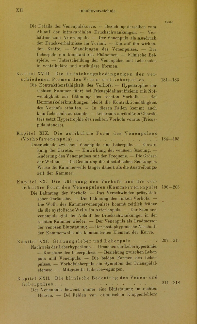 Die Details der Venenpulskurve. — Beziehung derselben zum Ablauf der intrakardialen Druckschwankungen. — Ver- hältnis zum Arterienpuls. — Der Venenpuls als Ausdruck der Druckverhältnisse im Vorhof. — Die auf ihn wirken- den Kräfte. — Wandlungen des Venenpulses. — Der Leberpuls ein konstanteres Phänomen. — Klinische Bei- spiele. — Unterscheidung der Venenpulse und Leberpulse in ventrikuläre und aurikuläre Formen. Kapitel XVIII. Die Entstehungsbedingungen der ver- schiedenen Formen des Venen- und Leberpulses . . Die Kontraktionsfähigkeit des Vorhofs. — Hypertrophie der rechten Kammer führt bei Tricuspidalinsufficienz mit Not- wendigkeit zur Lähmung des rechten Vorhofs. — Bei Herzmuskelerkrankungen bleibt die Kontraktionsfähigkeit des Vorhofs erhalten. — In diesen Fällen kommt auch kein Leberpuls zu stände. — Leberpuls aurikulären Charak- ters setzt Hypertrophie des rechten Vorhofs voraus (Tricus- pidalstenose). Kapitel XIX. Die aurikuläre Form des Venenpulses (Vorhofsvenenpuls) Unterschiede zwischen Venenpuls und Leberpuls. — Einwir- kung der Carotis. — Einwirkung der venösen Stauung. — Änderung des Venenpulses mit der Frequenz. — Die Grösse der Wellen. — Die Bedeutung der diastolischen Senkungen. Wieso die Kammerwelle länger dauert als die Austreibungs- zeit der Kammei-. Kapitel XX. Die Lähmung des Vorhofs und die ven- trikuläre Form des Venenpulses (Kammervenenpuls) Die Lähmung der Vorhöfe. — Das Verschwinden präsystoli- scher Geräusche. — Die Lähmung des linken Vorhofs. — Die Welle des Kammervenenpulses kommt zeitlich früher als die systolische Welle im Arterienpuls. — Der Kammer- venenpuls gibt den Ablauf der Druckschwankungeu in der rechten Kammer wieder. — Der Venen puls als Gradmessor der venösen Blutstauung. — Der postsphygmische Abschnitt der Kammerwelle als konstantestes Element der Kurve. Kapitel XXL Stauungsleber und Leber puls Nachweis der Leberhyperämie. — Ursachen der Leberhyperämie. — Konstanz des Leberpulses. — Beziehung zwischen Leber- puls und Venenpuls. — Die beiden Formen des Leber- pulses. — Vorhofsleberpuls ein Symptom der Tricuspidal- stenose. — Mitgeteilte Leberbewegungen. Kapitel XXII. Die klinische Bedeutung des Venen- und Leherpulses Der Venenpuls beweist immer eine Blutstauung im rechten Herzen. — Bei Fehlen von organischen Klappenfehlern Seile 181—183 184—195 196-206 207—213 214—218
