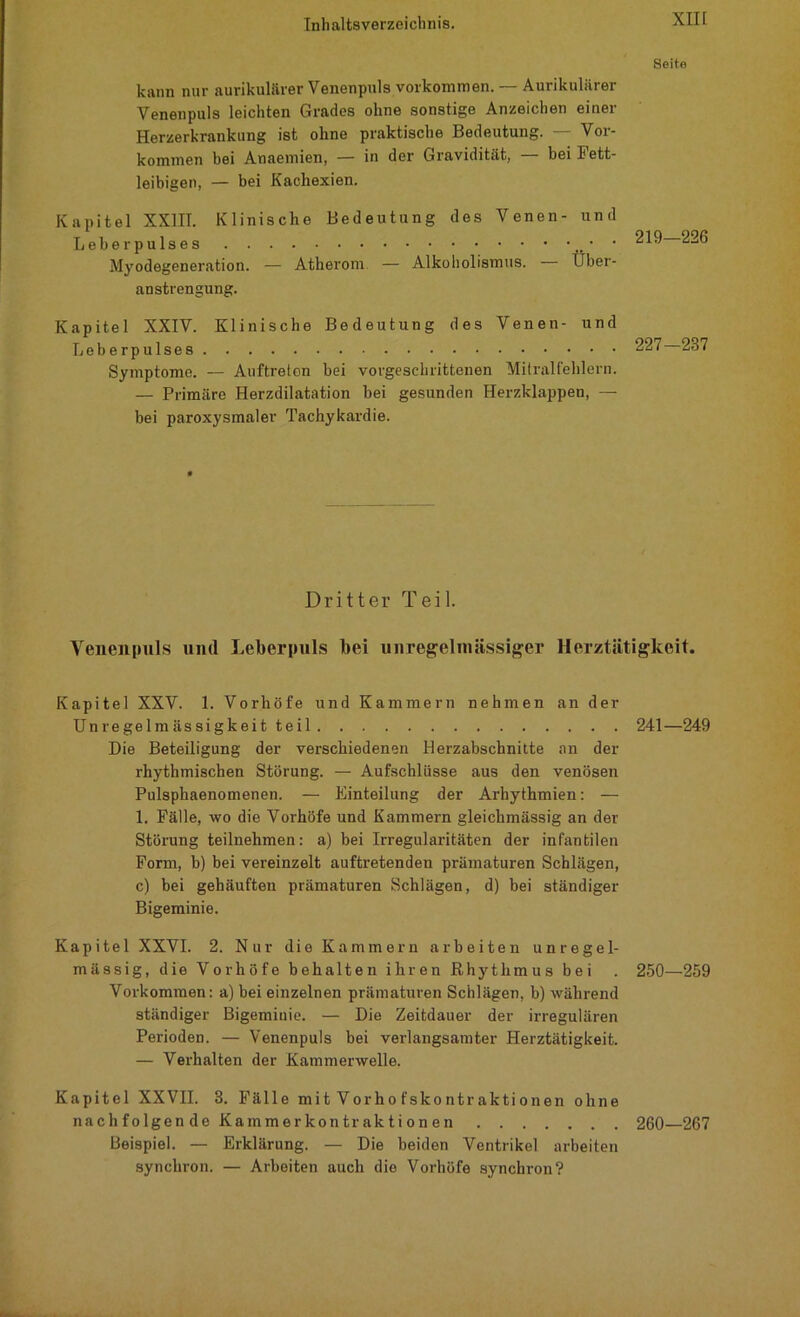 Seito kann nur aurikulärer Venenpuls Vorkommen. — Aurikulärer Venenpuls leichten Grades ohne sonstige Anzeichen einer Herzerkrankung ist ohne praktische Bedeutung. — Vor- kommen bei Anaemien, — in der Gravidität, — bei Fett- leibigen, — bei Kachexien. Kapitel XX1IT. Klinische Bedeutung des Venen- und Leberpulses ■ Myodegeneration. — Atherom — Alkoholismus. — Über- anstrengung. 219—226 Kapitel XXIV. Klinische Bedeutung des Venen- und Leberpulses Symptome. — Auftreten bei vorgeschrittenen Mitralfehlern. — Primäre Herzdilatation hei gesunden Herzklappen, — bei paroxysmaler Tachykardie. Dritter Teil. Venen puls und Leberpuls bei unregelmässiger Herztätigkeit. Kapitel XXV. 1. Vorhöfe und Kammern nehmen an der Unregelmässigkeit teil 241—249 Die Beteiligung der verschiedenen Herzabschnitte an der rhythmischen Störung. — Aufschlüsse aus den venösen Pulsphaenomenen. — Einteilung der Arhythmien: — 1. Fälle, wo die Vorhöfe und Kammern gleichmässig an der Störung teilnehmen: a) bei Irregularitäten der infantilen Form, b) bei vereinzelt auftretenden prämaturen Schlägen, c) bei gehäuften prämaturen Schlägen, d) bei ständiger Bigeminie. Kapitel XXVI. 2. Nur die Kammern arbeiten unregel- mässig, die Vorhöfe behalten ihren Rhythmus bei . 250—259 Vorkommen: a) bei einzelnen prämaturen Schlägen, b) während ständiger Bigeminie. — Die Zeitdauer der irregulären Perioden. — Venenpuls bei verlangsamter Herztätigkeit. — Verhalten der Kammerwelle. Kapitel XXVII. 3. Fälle mit Vorho fsko ntr aktionen ohne nachfolgen de Kammerkontraktionen 260—267 Beispiel. — Erklärung. — Die beiden Ventrikel arbeiten synchron. — Arbeiten auch die Vorhöfe synchron?