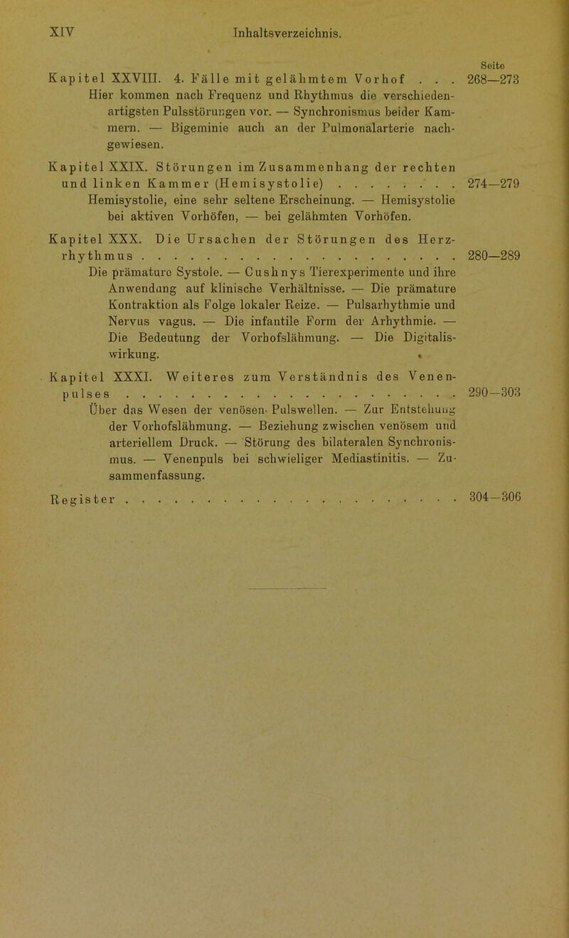 Kapitel XXVIII. 4. Fälle mit gel äh intern Vorhof . . . Hier kommen nach Frequenz und Rhythmus die verschieden- artigsten Pulsstörungen vor. — Synchronismus beider Kam- mern. — Bigeminie auch an der Pulmonalarterie nach- gewiesen. Kapitel XXIX. Störungen im Zusammenhang der rechten und linken Kammer (Hemisystolie) Hemisystolie, eine sehr seltene Erscheinung. — Hemisystolie bei aktiven Vorhöfen, — bei gelähmten Vorhöfen. Kapitel XXX. Die Ursachen der Störungen des Herz- rhythmus Die prämature Systole. — Cushnys Tierexperimente und ihre Anwendung auf klinische Verhältnisse. — Die prämature Kontraktion als Folge lokaler Reize. — Pulsarhythmie und Nervus vagus. — Die infantile Form der Arhythmie. — Die Bedeutung der Vorhofslähmung. — Die Digitalis- wirkung. • Kapitel XXXI. Weiteres zum Verständnis des Venen- pulses Über das Wesen der venösen-Pulswellen. — Zur Entstehung der Vorhofsläbmung. — Beziehung zwischen venösem und arteriellem Druck. — Störung des bilateralen Synchronis- mus. — Venenpuls bei schwieliger Mediastinitis. — Zu- sammenfassung. Register Seite 268—273 274-279 280-289 290-303 304-306