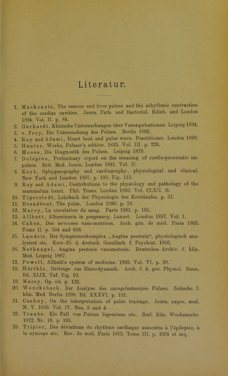 Literatur. 1. Mackenzie, The venous and liver pulses and the arliythmic contracfcion of the cardiac cavities. Journ. Path. and Bacteriol. Edinb. and London 1894. Vol. II. p. 84. 2. Gerhardt, Klinische Untersuchungen über Venenpulsationen. Leipzig 1894. 8. v. Frey, Die Untersuchung des Pulses. Berlin 1892. 4. Roy andAdami, Heart beat and pulse wave. Practitioner. London 1890. 5. Hunter, Works, Palmer’s edition. 1835. Vol. III. p. 226. 6. Mosso, Die Diagnostik des Pulses. Leipzig 1879. 7. Delepine, Preliminary report on the meaning of cardio-pneumatic im- pulses. Brit. Med. Journ. London 1891. Vol. II. 8. Keyt, Sphygmography and cardiography, physiological and clinical. New York and London 1887. p. 193. Fig. 113. 9. Roy and Adami, Contributions to the physiology and pathology of the mammalian heart. Phil. Trans. London 1892. Vol. CLX1I. B. 10. Tigerstedt, Lehrbuch der Physiologie des Kreislaufes, p. 31. 11. Broadbent, The pulse. London 1890. p. 18. 12. Marey, La circulation du sang. Paris 1881. p. 195. 13. Allbutt, Albuminuria in pregnancy. Lancet. London 1897. Vol. I. 14. Cahen, Des nevroses vaso-motrices. Arch. gdn. de m6d. Paris 1863. Tome II. p. 504 and 696. 15. Landois, Der Symptomenkomplex „Angina pectoris“, physiologisch ana- lysiert etc. Korr.-Bl. d. deutsch. Gesellsch. f. Psychiat. 1866. 16. Nothnagel, Angina pectoris vasomotoria. Deutsches Archiv, f. klin. Med. Leipzig 1867. 17. Po well, Allbutt’s System of medicine. 1899. Vol. VI. p. 28. 18. Hürthle, Beiträge zur Hämodynamik. Arch. f. d. ges. Physiol. Bonn. Bd. XLIX. Taf. Fig. 10. 19. Marey, Op. cit. p. 122. 20. Wenckebach, Zur Analyse des unregelmässigen Pulses. Zeitschr. f. klin. Med. Berlin 1899. Bd. XXXVI. p. 181. 21. Cushny, On the interpretation of pulse tracings. Journ. exper. med. N. Y. 1899. Vol. IV. Nos. 3 and 4. 22. Traube, Ein Fall von Pulsus bigeminus etc. Berl. klin. Wochenschr. 1872. Nr. 16. p. 185. 23. Tripier, Des deviations du rbythme cardiaque assocides ä l’dpilepsie, ä la syncope etc. Rev. de med. Paris 1883. Tome III. p. 1001 et seq.