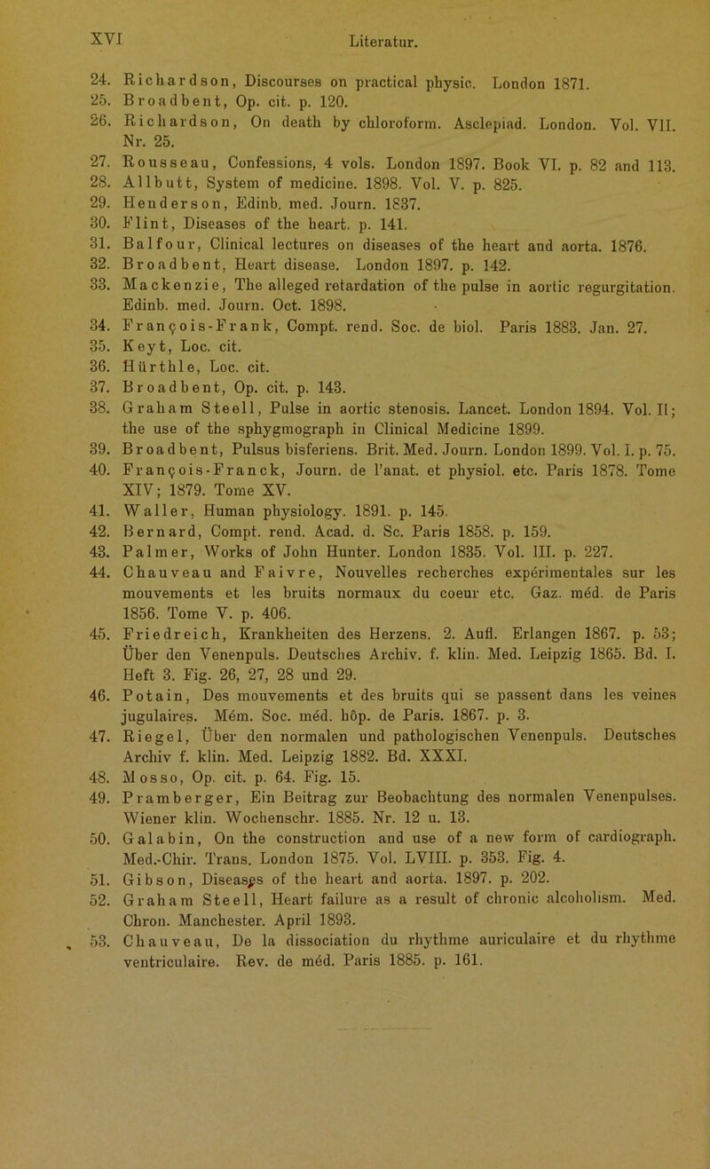 24. Richardson, Discourses on practical physic. London 1871. 25. Broadbent, Op. cit. p. 120. 26. Ricliardson, On death by Chloroform. Asclepiad. London. Vol. VII Nr. 25. 27. Rousseau, Confessions, 4 vols. London 1S97. Book VI. p. 82 and 113. 28. Allbutt, System of medicine. 1898. Vol. V. p. 825. 29. Henderson, Edinb. med. Journ. 1837. 30. Flint, Diseases of the heart. p. 141. 31. Balfour, Clinical lectures on diseases of the heart and aorta. 1876. 32. Broadbent, Heart disease. London 1897. p. 142. 33. Mackenzie, The alleged retardation of the pulse in aortic regurgitation. Edinb. med. Journ. Oct. 1898. 34. Franqois -Frank, Compt. rend. Soc. de biol. Paris 1883. Jan. 27. 35. Keyt, Loc. cit. 36. Hürthle, Loc. cit. 37. Broadbent, Op. cit. p. 143. 38. Graham Steell, Pulse in aortic stenosis. Lancet. London 1894. Vol. II; the use of the sphygmograph in Clinical Medicine 1899. 39. Broadbent, Pulsus bisferiens. Brit. Med. Journ. London 1899. Vol. I. p. 75. 40. Franqois-Franck, Journ. de l’anat. et physiol. etc. Paris 1878. Tome XIV; 1879. Tome XV. 41. Waller, Human physiology. 1891. p. 145. 42. Bernard, Compt. rend. Acad. d. Sc. Paris 1858. p. 159. 43. Palmer, Works of John Hunter. London 1835. Vol. III. p. 227. 44. Chauveau and Faivre, Nouvelles recherches experimentales sur les mouvements et les bruits normaux du coeur etc. Gaz. mdd. de Paris 1856. Tome V. p. 406. 45. Friedreich, Krankheiten des Herzens. 2. Aufl. Erlangen 1867. p. 53; Über den Venenpuls. Deutsches Archiv, f. klin. Med. Leipzig 1865. Bd. I. Heft 3. Fig. 26, 27, 28 und 29. 46. Potain, Des mouvements et des bruits qui se passent dans les veines jugulaires. Mem. Soc. med. hop. de Paris. 1867. p. 3. 47. Riegel, Über den normalen und pathologischen Venenpuls. Deutsches Archiv f. klin. Med. Leipzig 1882. Bd. XXXI. 48. Mos so, Op. cit. p. 64. Fig. 15. 49. Pramberger, Ein Beitrag zur Beobachtung des normalen Venenpulses. Wiener klin. Wochenschr. 1885. Nr. 12 u. 13. 50. Gal ab in, On the construction and use of a new form of cardiograph. Med.-Chir. Trans. London 1875. Vol. LVIII. p. 353. Fig. 4. 51. Gibson, Diseases of the heart and aorta. 1897. p. 202. 52. Graham Steell, Heart failure as a result of chronic alcoholism. Med. Chron. Manchester. April 1893. 53. Chauveau, De la dissociation du rhythme auriculaire et du rhythme ventriculaire. Rev. de med. Paris 1885. p. 161.