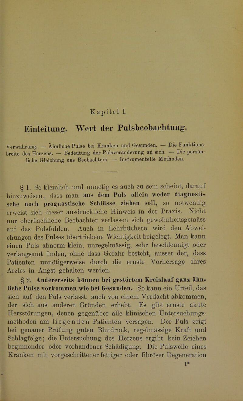 Einleitung. Wert der Pulsbeobachtung. Verwahrung. — Ähnliche Pulse bei Kranken und Gesunden. — Die Funktions- breite des Herzens. — Bedeutung der Pulsveränderung an sich. — Die persön- liche Gleichung des Beobachters. — Instrumentelle Methoden. § 1. So kleinlich und unnötig es auch zu sein scheint, darauf hinzuweisen, dass man aus dein Puls allein weder diagnosti- sche noch prognostische Schlüsse ziehen soll, so notwendig erweist sich dieser ausdrückliche Hinweis in der Praxis. Nicht nur oberflächliche Beobachter verlassen sich gewolmheitsgemäss auf das Pulsfühlen. Auch in Lehrbüchern wird den Abwei- chungen des Pulses übertriebene Wichtigkeit beigelegt. Man kann einen Puls abnorm klein, unregelmässig, sehr beschleunigt oder verlangsamt finden, ohne dass Gefahr besteht, ausser der, dass Patienten unnötigerweise durch die ernste Vorhersage ihres Arztes in Angst gehalten werden. § 2. Andererseits können hei gestörtem Kreislauf ganz ähn- liche Pulse Vorkommen wie bei Gesunden. So kann ein Urteil, das sich auf den Puls verlässt, auch von einem Verdacht abkommen, der sich aus anderen Gründen erhebt. Es gibt ernste akute Herzstörungen, denen gegenüber alle klinischen Untersuchungs- methoden am liegenden Patienten versagen. Der Puls zeigt bei genauer Prüfung guten Blutdruck, regelmässige Kraft und Schlagfolge; die Untersuchung des Herzens ergibt kein Zeichen beginnender oder vorhandener Schädigung. Die Pulswelle eines Kranken mit vorgeschrittener fettiger oder fibröser Degeneration 1*