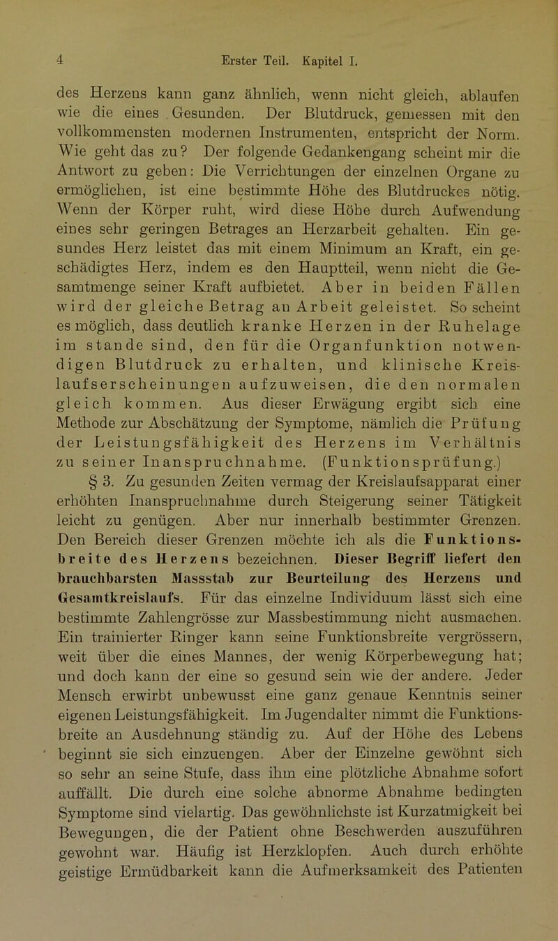 des Herzeos kann ganz ähnlich, wenn nicht gleich, ablaufen wie die eines Gesunden. Der Blutdruck, gemessen mit den vollkommensten modernen Instrumenten, entspricht der Norm. Wie geht das zu? Der folgende Gedankengang scheint mir die Antwort zu geben: Die Verrichtungen der einzelnen Organe zu ermöglichen, ist eine bestimmte Höhe des Blutdruckes nötig. Wenn der Körper ruht, wird diese Höhe durch Aufwendung eines sehr geringen Betrages an Herzarbeit gehalten. Ein ge- sundes Herz leistet das mit einem Minimum an Kraft, ein ge- schädigtes Herz, indem es den Hauptteil, wenn nicht die Ge- samtmenge seiner Kraft aufbietet. Aber in beiden Fällen wird der gleiche Betrag an Arbeit geleistet. So scheint es möglich, dass deutlich kranke Herzen in der Ruhelage im stände sind, den für die Organfunktion notwen- digen Blutdruck zu erhalten, und klinische Kreis- lauf ser scheinungen aufzuweisen, die den normalen gleich kommen. Aus dieser Erwägung ergibt sich, eine Methode zur Abschätzung der Symptome, nämlich die Prüfung der Leistungsfähigkeit des Herzens im Verhältnis zu seiner Inanspruchnahme. (Funktionsprüfung.) § 3. Zu gesunden Zeiten vermag der Kreislaufsapparat einer erhöhten Inanspruchnahme durch Steigerung seiner Tätigkeit leicht zu genügen. Aber nur innerhalb bestimmter Grenzen. Den Bereich dieser Grenzen möchte ich als die Funktion s- breite des Herzens bezeichnen. Dieser Begriff liefert den brauchbarsten Massstab zur Beurteilung des Herzens und Gesamtkreislaufs. Für das einzelne Individuum lässt sich eine bestimmte Zahlengrösse zur Massbestimmung nicht ausmachen. Ein trainierter Ringer kann seine Funktionsbreite vergrössern, weit über die eines Mannes, der wenig Körperbewegung hat; und doch kann der eine so gesund sein wie der andere. Jeder Mensch erwirbt unbewusst eine ganz genaue Kenntnis seiner eigenen Leistungsfähigkeit. Im Jugendalter nimmt die Funktions- breite an Ausdehnung ständig zu. Auf der Höhe des Lebens ' beginnt sie sich einzuengen. Aber der Einzelne gewöhnt sich so sehr an seine Stufe, dass ihm eine plötzliche Abnahme sofort auffällt. Die durch eine solche abnorme Abnahme bedingten Symptome sind vielartig. Das gewöhnlichste ist Kurzatmigkeit bei Bewegungen, die der Patient ohne Beschwerden auszuführen gewohnt war. Häufig ist Herzklopfen. Auch durch erhöhte geistige Ermüdbarkeit kann die Aufmerksamkeit des Patienten