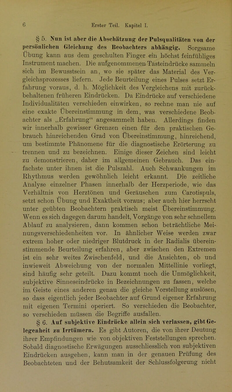 § 5. Nun ist aber die Abschätzung der Pulsqualitäten von der persönlichen Gleichung des Beobachters abhängig. Sorgsame Übung kann aus dem geschulten Finger ein höchst feinfühliges Instrument machen. Die aufgenommenen Tasteindrücke sammeln sich im Bewusstsein an, wo sie später das Material des Ver- gleichsprozesses liefern. Jede Beurteilung eines Pulses setzt Er- fahrung voraus, d. h. Möglichkeit des Vergleichen mit zurück- behaltenen früheren Eindrücken. Da Eindrücke auf verschiedene Individualitäten verschieden ein wirken, so rechne man nie auf eine exakte Übereinstimmung in dem, was verschiedene Beob- achter als „Erfahrung“ angesammelt haben. Allerdings finden wir innerhalb gewisser Grenzen einen für den praktischen Ge- brauch hinreichenden Grad von Übereinstimmung, hinreichend, um bestimmte Phänomene für die diagnostische Erörterung zu trennen und zu bezeichnen. Einige dieser Zeichen sind leicht zu demonstrieren, daher im allgemeinen Gebrauch. Das ein- fachste unter ihnen ist die Pulszahl. Auch Schwankungen im Rhythmus werden gewöhnlich leicht erkannt. Die zeitliche Analyse einzelner Phasen innerhalb der Herzperiode, wie das Verhältnis von Herztönen und Geräuschen zum Carotispuls, setzt schon Übung und Exaktheit voraus; aber auch hier herrscht unter geübten Beobachtern praktisch meist Übereinstimmung. Wenn es sich dagegen darum handelt, Vorgänge von sehr schnellem Ablauf zu analysieren, dann kommen schon beträchtliche Mei- nungsverschiedenheiten vor. In ähnlicher Weise werden zwar extrem hoher oder niedriger Blutdruck in der Radialis überein- stimmende Beurteilung erfahren, aber zwischen den Extremen ist ein sehr weites Zwischenfeld, und die Ansichten, ob und inwieweit Abweichung von der normalen Mittellinie vorliegt, sind häufig sehr geteilt. Dazu kommt noch die Unmöglichkeit, subjektive Sinneseindrücke in Bezeichnungen zu fassen, welche im Geiste eines anderen genau die gleiche Vorstellung auslösen, so dass eigentlich jeder Beobachter auf Grund eigener Erfahrung mit eigenen Termini operiert. So verschieden die Beobachter, so verschieden müssen die Begriffe ausfallen. § 6. Auf subjektive Eindrücke allein sich verlassen, gibt Ge- legenheit zu Irrtümern. Es gibt Autoren, die von ihrer Deutung ihrer Empfindungen wie von objektiven Feststellungen sprechen. Sobald diagnostische Erwägungen ausschliesslich von subjektiven Eindrücken ausgehen, kann man in der genauen Prüfung des Beobachteten und der Behutsamkeit der Schlussfolgerung nicht