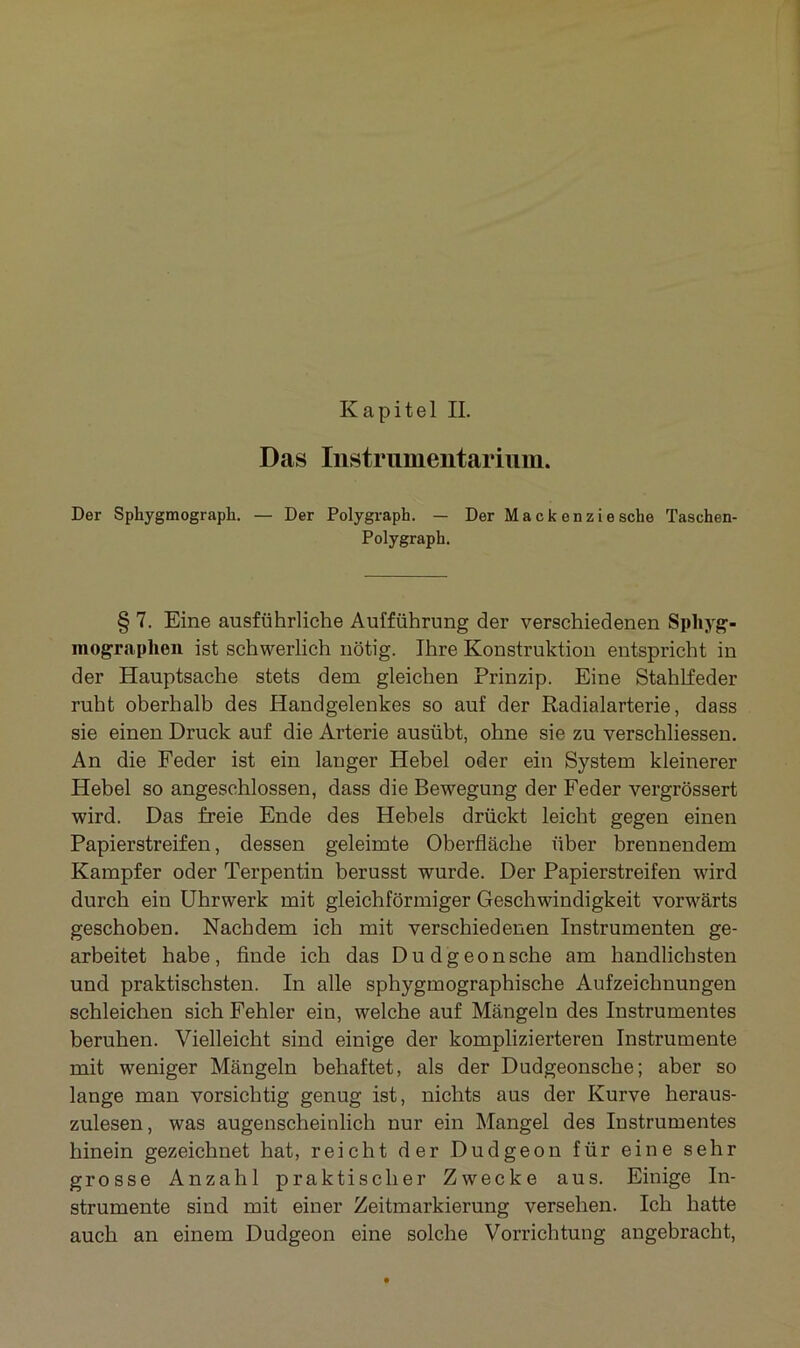 Das Instrumentarium. Der Spliygmograph. — Der Polygraph. — Der Ma ck enzie sehe Taschen- Polygraph. § 7. Eine ausführliche Aufführung der verschiedenen Spliyg- mograplien ist schwerlich nötig. Ihre Konstruktion entspricht in der Hauptsache stets dem gleichen Prinzip. Eine Stahlfeder ruht oberhalb des Handgelenkes so auf der Radialarterie, dass sie einen Druck auf die Arterie ausübt, ohne sie zu verschliessen. An die Feder ist ein langer Hebel oder ein System kleinerer Hebel so angeschlossen, dass die Bewegung der Feder vergrössert wird. Das freie Ende des Hebels drückt leicht gegen einen Papierstreifen, dessen geleimte Oberfläche über brennendem Kampfer oder Terpentin berusst wurde. Der Papierstreifen wird durch ein Uhrwerk mit gleichförmiger Geschwindigkeit vorwärts geschoben. Nachdem ich mit verschiedenen Instrumenten ge- arbeitet habe, finde ich das Dudgeonsche am handlichsten und praktischsten. In alle sphygmographische Aufzeichnungen schleichen sich Fehler ein, welche auf Mängeln des Instrumentes beruhen. Vielleicht sind einige der komplizierteren Instrumente mit weniger Mängeln behaftet, als der Dudgeonsche; aber so lange man vorsichtig genug ist, nichts aus der Kurve heraus- zulesen, was augenscheinlich nur ein Mangel des Instrumentes hinein gezeichnet hat, reicht der Dudgeon für eine sehr grosse Anzahl praktischer Zwecke aus. Einige In- strumente sind mit einer Zeitmarkierung versehen. Ich hatte auch an einem Dudgeon eine solche Vorrichtung angebracht,
