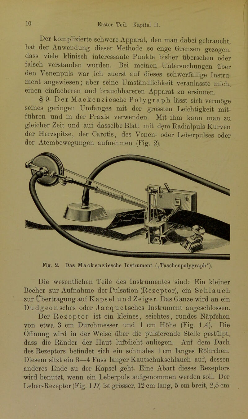 Der komplizierte schwere Apparat, den man dabei gebraucht, hat der Anwendung dieser Methode so enge Grenzen gezogen, dass viele klinisch interessante Punkte bisher übersehen oder falsch verstanden wurden. Bei meinen Untersuchungen über den Venenpuls war ich zuerst auf dieses schwerfällige Instru- ment angewiesen; aber seine Umständlichkeit veranlasste mich, eiuen einfacheren und brauchbareren Apparat zu ersinnen. §9. Der Mackenziesche Polygraph lässt sich vermöge seines geringen Umfanges mit der grössten Leichtigkeit mit- führen und in der Praxis verwenden. Mit ihm kann man zu gleicher Zeit und auf dasselbe Blatt mit d§m Radialpuls Kurven der Herzspitze, der Carotis, des Venen- oder Leberpulses oder der Atembewegungen aufnehmen (Fig. 2). Fig. 2. Das Mackenziesche Instrument („Taschenpolygraph“). Die wesentlichen Teile des Instrumentes sind: Ein kleiner Becher zur Aufnahme der Pulsation (Rezeptor), ein Schlauch zur Übertragung auf Kapsel und Zeiger. Das Ganze wird an ein Dudgeonsches oder Jacquetsches Instrument angeschlossen. Der Rezeptor ist ein kleines, seichtes, rundes Näpfchen von etwa 3 cm Durchmesser und 1 cm Höhe (Fig. \Ä). Die Öffnung wird in der Weise über die pulsierende Stelle gestülpt, dass die Ränder der Haut luftdicht anliegen. Auf dem Dach des Rezeptors befindet sich ein schmales 1 cm langes Röhrchen. Diesem sitzt ein 3—4 Fuss langer Kautschukschlauch auf, dessen anderes Ende zu der Kapsel geht. Eine Abart dieses Rezeptors wird benutzt, wenn ein Leberpuls aufgenommen werden soll. Der Leber-Rezeptor (Fig. ID) ist grösser, 12 cm lang, 5 cm breit, 2,5 cm