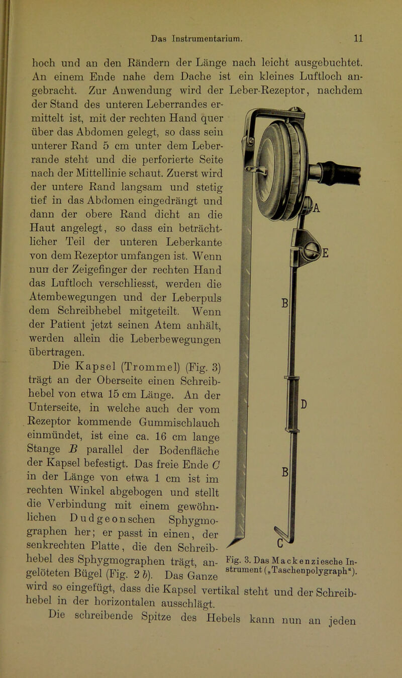 hoch und an den Rändern der Länge nach leicht ausgebuchtet. An einem Ende nahe dem Dache ist ein kleines Luftloch an- gebracht. Zur Anwendung wird der Leber-Rezeptor, nachdem der Stand des unteren Leberrandes er- mittelt ist, mit der rechten Hand quer über das Abdomen gelegt, so dass sein unterer Rand 5 cm unter dem Leber- rande steht und die perforierte Seite nach der Mittellinie schaut. Zuerst wird der untere Rand langsam und stetig tief in das Abdomen eingedrängt und dann der obere Rand dicht an die Haut angelegt, so dass ein beträcht- licher Teil der unteren Leberkante von dem Rezeptor umfangen ist. Wenn nun der Zeigefinger der rechten Hand das Luftloch verschliesst, werden die Atembewegungen und der Leberpuls dem Schreibhebel mitgeteilt. Wenn der Patient jetzt seinen Atem anhält, werden allein die Leberbewegungen übertragen. Die Kapsel (Trommel) (Fig. 3) trägt an der Oberseite einen Schreib- hebel von etwa 15 cm Länge. An der Unterseite, in welche auch der vom Rezeptor kommende Gummischlauch einmündet, ist eine ca. 16 cm lange Stange B parallel der Bodenfläche der Kapsel befestigt. Das freie Ende C in der Länge von etwa 1 cm ist im rechten Winkel abgebogen und stellt die Verbindung mit einem gewöhn- lichen D u d g e o n sehen Sphygmo- graphen her; er passt in einen, der senkrechten Platte, die den Schreib- hebel des Sphygmographen trägt, an- Fig. 3. Das Mackenziesche In- gelöteten Bügel (Fig. 2 6). Das Ganze strumentLTasckenpolygraph“). wird so eingelugt, dass die Kapsel vertikal steht und der Schreib- hebel in der horizontalen ausschlägt. Die schreibende Spitze des Hebels kann nun an jeden