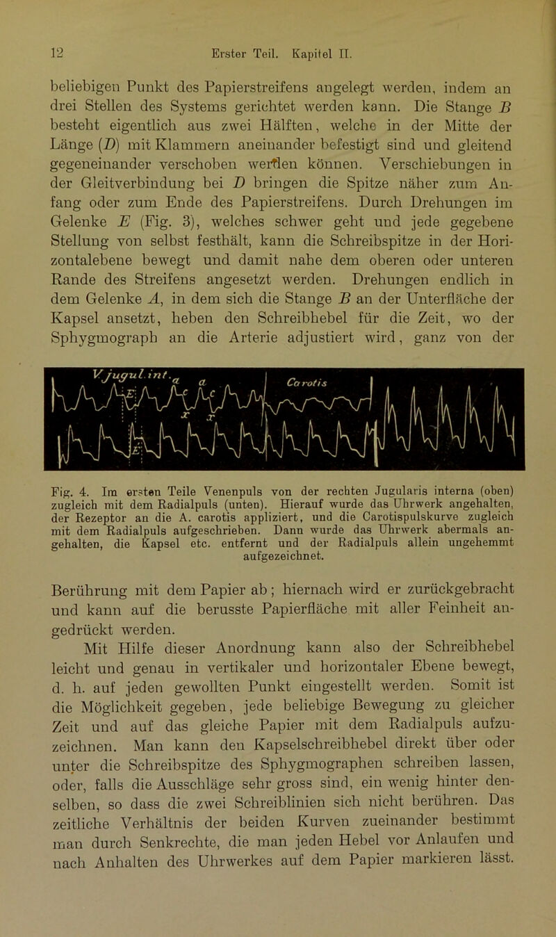 beliebigen Punkt des Papierstreifens angelegt werden, indem an drei Stellen des Systems gerichtet werden kann. Die Stange B besteht eigentlich aus zwei Hälften, welche in der Mitte der Länge (D) mit Klammern aneinander befestigt sind und gleitend gegeneinander verschoben werflen können. Verschiebungen in der Gleitverbindung bei D bringen die Spitze näher zum An- fang oder zum Ende des Papierstreifens. Durch Drehungen im Gelenke E (Fig. 3), welches schwer geht und jede gegebene Stellung von selbst festhält, kann die Schreibspitze in der Hori- zontalebene bewegt und damit nahe dem oberen oder unteren Rande des Streifens angesetzt werden. Drehungen endlich in dem Gelenke A, in dem sich die Stange B an der Unterfläche der Kapsel ansetzt, heben den Schreibhebel für die Zeit, wo der Sphygmograph an die Arterie adjustiert wird, ganz von der Fig. 4. Im ersten Teile Venenpuls von der rechten Jugularis interna (oben) zugleich mit dem Radialpuls (unten). Hierauf wurde das Uhrwerk angehalten, der Rezeptor an die A. carotis appliziert, und die Carotispulskurve zugleich mit dem Radialpuls aufgeschrieben. Dann wurde das Uhrwerk abermals an- gehalten, die Kapsel etc. entfernt und der Radialpuls allein ungehemmt aufgezeichnet. Berührung mit dem Papier ab; hiernach wird er zurückgebracht und kann auf die berusste Papierfläche mit aller Feinheit an- gedrückt werden. Mit Hilfe dieser Anordnung kann also der Schreibhebel leicht und genau in vertikaler und horizontaler Ebene bewegt, d. h. auf jeden gewollten Punkt eingestellt werden. Somit ist die Möglichkeit gegeben, jede beliebige Bewegung zu gleicher Zeit und auf das gleiche Papier mit dem Radialpuls aufzu- zeichnen. Man kann den Kapselschreibhebel direkt über oder unter die Schreibspitze des Sphygmographen schreiben lassen, oder, falls die Ausschläge sehr gross sind, ein wenig hinter den- selben, so dass die zwei Schreiblinien sich nicht berühren. Das zeitliche Verhältnis der beiden Kurven zueinander bestimmt man durch Senkrechte, die man jeden Hebel vor Anlaufen und nach Anhalten des Uhrwerkes auf dem Papier markieren lässt.