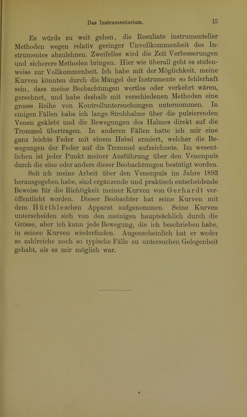Es würde zu weit gehen, die Resultate instrumentaler Methoden wegen relativ geringer Unvollkommenheit des In- strumentes abzulehnen. Zweifellos wird die Zeit Verbesserungen und sicherere Methoden bringen. Hier wie überall geht es stufen- weise zur Vollkommenheit. Ich habe mit der Möglichkeit, meine Kurven könnten durch die Mängel der Instrumente so fehlerhaft sein, dass meine Beobachtungen wertlos oder verkehrt wären, gerechnet, und habe deshalb mit verschiedenen Methoden eine grosse Reihe von Kontrolluntersuchungen unternommen. In einigen Fällen habe ich lange Strohhalme über die pulsierenden Venen geklebt und die Bewegungen des Halmes direkt auf die Trommel übertragen. In anderen Fällen hatte ich mir eine ganz leichte Feder mit einem Hebel armiert, welcher die Be- wegungen der Feder auf die Trommel aufzeichnete. Im wesent- lichen ist jeder Punkt meiner Ausführung über den Venenpuls durch die eine oder andere dieser Beobachtungen bestätigt werden. Seit ich meine Arbeit über den Venenpuls im Jahre 1893 herausgegeben habe, sind ergänzende und praktisch entscheidende Beweise für die Richtigkeit meiner Kurven von Gerhardt ver- öffentlicht worden. Dieser Beobachter hat seine Kurven mit dem Hürthleschen Apparat aufgenommen. Seine Kurven unterscheiden sich von den meinigen hauptsächlich durch die Grösse, aber ich kann jede Bewegung, die ich beschrieben habe, in seinen Kurven wiederfinden. Augenscheinlich hat er weder so zahlreiche noch so typische Fälle zu untersuchen Gelegenheit gehabt, als es mir möglich war.