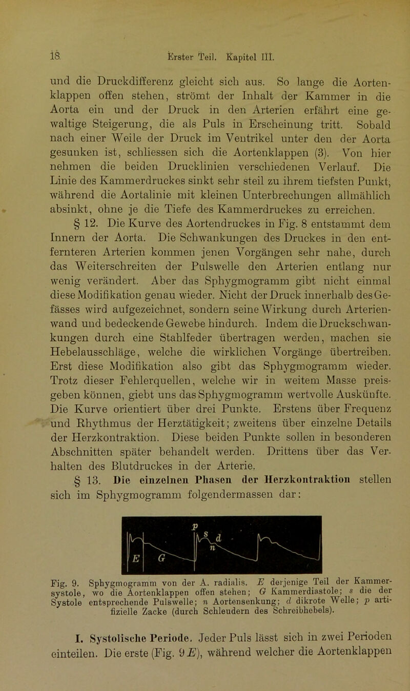 und die Druckdifferenz gleicht sich aus. So lange die Aorten- klappen offen stehen, strömt der Inhalt der Kammer in die Aorta ein und der Druck in den Arterien erfährt eine ge- waltige Steigerung, die als Puls in Erscheinung tritt. Sobald nach einer Weile der Druck im Ventrikel unter den der Aorta gesuuken ist, schliessen sich die Aortenklappen (3). Von hier nehmen die beiden Drucklinien verschiedenen Verlauf. Die Linie des Kammerdruckes sinkt sehr steil zu ihrem tiefsten Punkt, während die Aortalinie mit kleinen Unterbrechungen allmählich absinkt, ohne je die Tiefe des Kammerdruckes zu erreichen. § 12. Die Kurve des Aortendruckes in Fig. 8 entstammt dem Innern der Aorta. Die Schwankungen des Druckes in den ent- fernteren Arterien kommen jenen Vorgängen sehr nahe, durch das Weiterschreiten der Puls welle den Arterien entlang nur wenig verändert. Aber das Sphygmogramm gibt nicht einmal diese Modifikation genau wieder. Nicht der Druck innerhalb desGe- fässes wird aufgezeichnet, sondern seine Wirkung durch Arterien- wand und bedeckende Gewebe hindurch. Indem die Druckschwan- kungen durch eine Stahlfeder übertragen werden, machen sie Hebelausschläge, welche die wirklichen Vorgänge übertreiben. Erst diese Modifikation also gibt das Sphygmogramm wieder. Trotz dieser Fehlerquellen, welche wir in weitem Masse preis- gebenkönnen, giebt uns das Sphygmogramm wertvolle Auskünfte. Die Kurve orientiert über drei Punkte. Erstens über Frequenz und Rhythmus der Herztätigkeit; zweitens über einzelne Details der Herzkontraktion. Diese beiden Punkte sollen in besonderen Abschnitten später behandelt werden. Drittens über das Ver- halten des Blutdruckes in der Arterie. § 13. Die einzelnen Phasen (1er Herzkontraktion stellen sich im Sphygmogramm folgendermassen dar: Fig. 9. Sphygmogramm von der A. radialis. E derjenige Teil der Kammer- systole, wo die Aortenklappen offen stehen; 0 Kammerdiastole; s die der Systole entsprechende Pulswelle; n Aortensenkung; d dikrote Welle; p arti- fizielle Zacke (durch Schleudern des Schreibhebels). I. Systolische Periode. Jeder Puls lässt sich in zwei Perioden