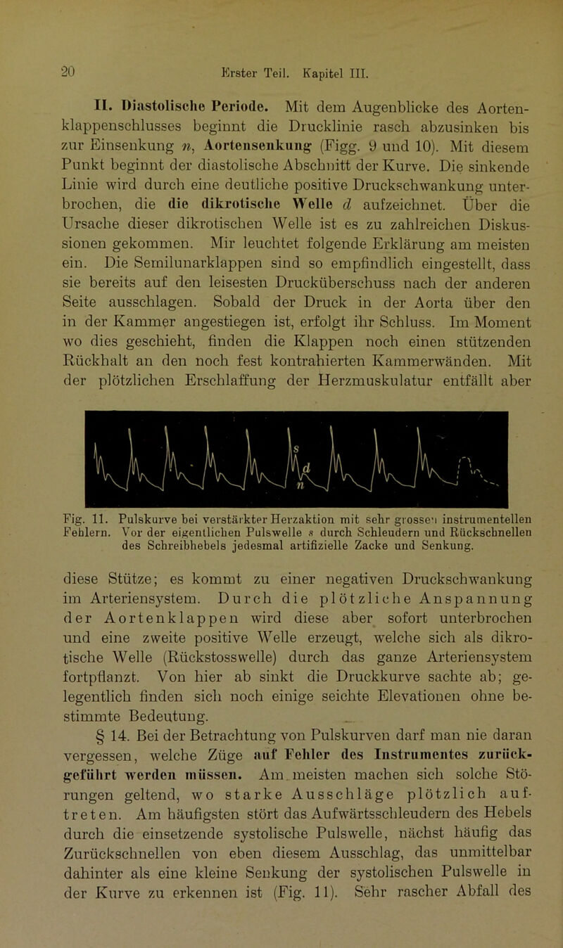 II. Diastolische Periode. Mit dem Augenblicke des Aorten- klappenschlusses beginnt die Drucklinie rasch abzusinken bis zur Einsenkung n, Aortensenkung (Figg. y und 10). Mit diesem Punkt beginnt der diastolische Abschnitt der Kurve. Die sinkende Linie wird durch eine deutliche positive Druckschwankung unter- brochen, die die dikrotische Welle d aufzeichnet. Über die Ursache dieser dikrotischen Welle ist es zu zahlreichen Diskus- sionen gekommen. Mir leuchtet folgende Erklärung am meisten ein. Die Sernilunarklappen sind so empfindlich eingestellt, dass sie bereits auf den leisesten Drucküberschuss nach der anderen Seite ausschlagen. Sobald der Druck in der Aorta über den in der Kammer angestiegen ist, erfolgt ihr Schluss. Im Moment wo dies geschieht, finden die Klappen noch einen stützenden Rückhalt an den noch fest kontrahierten Kamraerwänden. Mit der plötzlichen Erschlaffung der Herzmuskulatur entfällt aber Fig. 11. Pulskurve bei verstärkter Herzaktion mit sehr gi osseu instrumenteilen Fehlern. Vor der eigentlichen Pulswelle x durch Schleudern und Rückschnellen des Schreibhebels jedesmal artifizielle Zacke und Senkung. diese Stütze; es kommt zu einer negativen Druckschwankung im Arteriensystem. Durch die plötzliche Anspannung der Aortenklappen wird diese aber sofort unterbrochen und eine zweite positive Welle erzeugt, welche sich als dikro- tische Welle (Rückstosswelle) durch das ganze Arteriensystem fortpflanzt. Von hier ab sinkt die Druckkurve sachte ab; ge- legentlich finden sich noch einige seichte Elevationen ohne be- stimmte Bedeutung. § 14. Bei der Betrachtung von Pulskurven darf man nie daran vergessen, welche Züge auf Fehler des Instrumentes zurück- gefülirt werden müssen. Am . meisten machen sich solche Stö- rungen geltend, wo starke Ausschläge plötzlich auf- treten. Am häufigsten stört das Aufwärtsschleudern des Hebels durch die einsetzende systolische Pulswelle, nächst häufig das Zurückschnellen von eben diesem Ausschlag, das unmittelbar dahinter als eine kleine Senkung der systolischen Pulswelle in der Kurve zu erkennen ist (Fig. 11). Sehr rascher Abfall des
