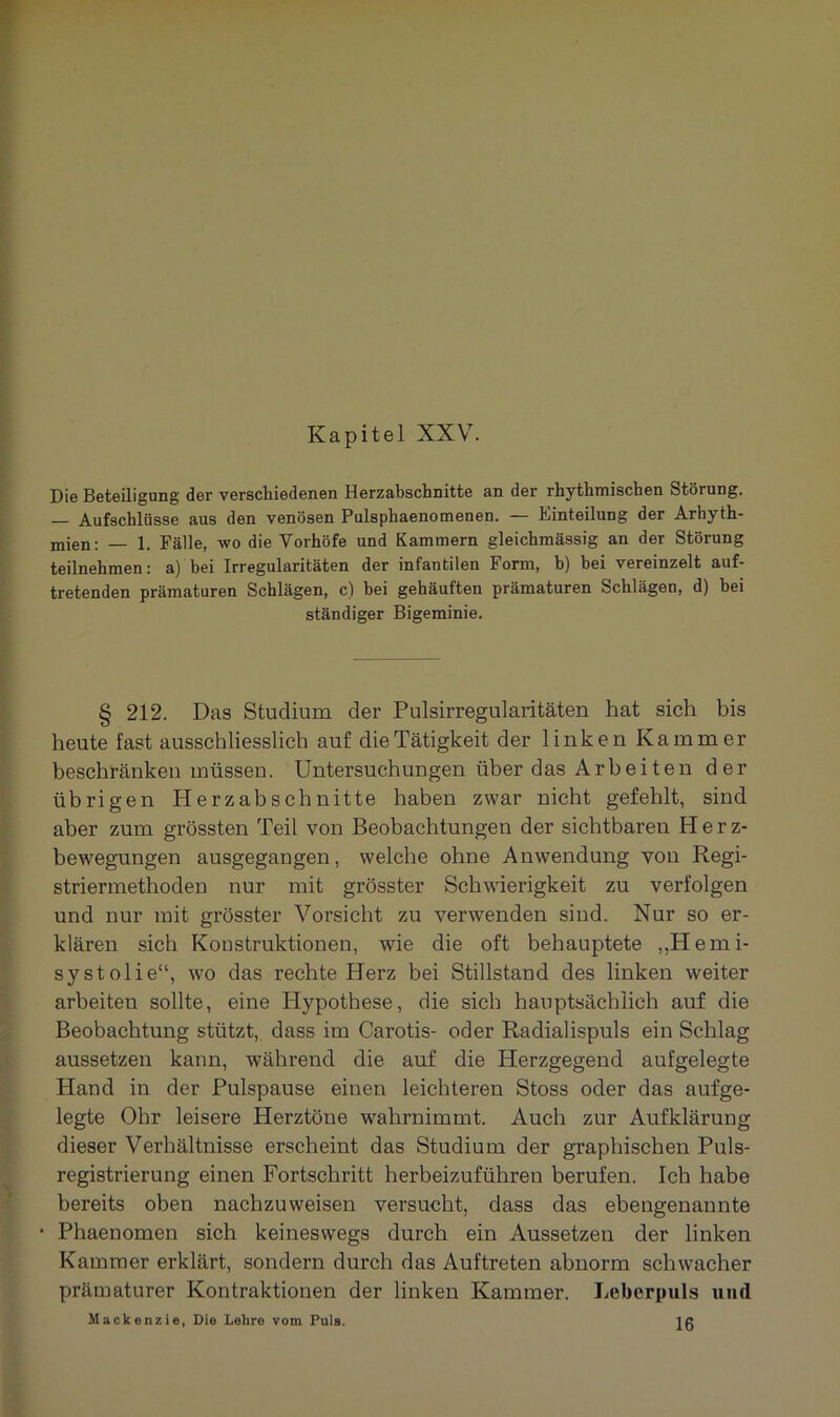 Kapitel XXV. Die Beteiligung der verschiedenen Herzabschnitte an der rhythmischen Störung. — Aufschlüsse aus den venösen Pulsphaenomenen. — Einteilung der Arhyth- mien: — 1. Fälle, wo die Vorhöfe und Kammern gleichmässig an der Störung teilnehmen: a) bei Irregularitäten der infantilen Form, b) bei vereinzelt auf- tretenden prämaturen Schlägen, c) bei gehäuften prämaturen Schlägen, d) bei ständiger Bigeminie. § 212. Das Studium der Pulsirregularitäten hat sich bis heute fast ausschliesslich auf die Tätigkeit der linken Kammer beschränken müssen. Untersuchungen über das Arbeiten der übrigen Herzabschnitte haben zwar nicht gefehlt, sind aber zum grössten Teil von Beobachtungen der sichtbaren Herz- bewegungen ausgegangen, welche ohne Anwendung von Regi- striermethoden nur mit grösster Schwierigkeit zu verfolgen und nur mit grösster Vorsicht zu verwenden sind. Nur so er- klären sich Konstruktionen, wie die oft behauptete „Hemi- systolie“, wo das rechte Herz bei Stillstand des linken weiter arbeiten sollte, eine Hypothese, die sich hauptsächlich auf die Beobachtung stützt, dass im Carotis- oder Radialispuls ein Schlag aussetzen kann, während die auf die Herzgegend aufgelegte Hand in der Pulspause einen leichteren Stoss oder das aufge- legte Ohr leisere Herztöne wahrnimmt. Auch zur Aufklärung dieser Verhältnisse erscheint das Studium der graphischen Puls- registrierung einen Fortschritt herbeizuführen berufen. Ich habe bereits oben nachzuweisen versucht, dass das ebengenannte • Phaenomen sich keineswegs durch ein Aussetzen der linken Kammer erklärt, sondern durch das Auftreten abnorm schwacher prämaturer Kontraktionen der linken Kammer. Leberpuls und Mackenzie, Die Lehro vom Puls. IR