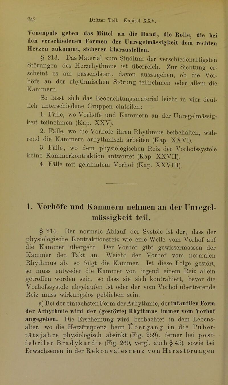 Venenpuls geben das Mittel an die Hand, die Rolle, die bei den verschiedenen Formen der Unregelmässigkeit dem rechten Herzen zukommt, sicherer klarzustellen. § 213. Das Material zum Studium der verschiedenartigsten Störungen des Herzrhythmus ist überreich. Zur Sichtung er- scheint es am passendsten, davon auszugehen, ob die Vor- höfe an der rhythmischen Störung teilnehmen oder allein die Kammern. So lässt sich das Beobachtungsmaterial leicht in vier deut- lich unterschiedene Gruppen einteilen: 1. balle, wo Vorhöfe und Kammern an der Unregelmässig- keit teilnehmen (Kap. XXV). 2. Fälle, wo die Vorhöfe ihren Rhythmus beibehalten, wäh- rend die Kammern arhythmisch arbeiten (Kap. XXVI). 3. Fälle, wo dem physiologischen Reiz der Vorhofssystole keine Kammerkontraktion antwortet (Kap. XXVII). 4. Fälle mit gelähmtem Vorhof (Kap. XXVIII). 1. Vorhöfe mul Kammern nehmen an (1er Unregel- mässigkeit teil. § 214. Der normale Ablauf der Systole ist der, dass der physiologische Kontraktionsreiz wie eine Welle vom Vorhof auf die Kammer übergeht. Der Vorhof gibt gewissermassen der Kammer den Takt au. Weicht der Vorhof vom normalen Rhythmus ab, so folgt die Kammer. Ist diese Folge gestört, so muss entweder die Kammer von irgend einem Reiz allein getroffen worden sein, so dass sie sich kontrahiert, bevor die Vorhofssystole abgelaufen ist oder der vom Vorhof übertretende Reiz muss wirkungslos geblieben sein. a) Bei der einfachsten Form der Arhythmie, deriiifantilen Form der Arhythmie wird (1er (gestörte) Rhythmus immer vom Vorhof angegeben. Die Erscheinung wird beobachtet in dem Lebens- alter, wo die Herzfrequenz beim Übergang in die Puber- tätsjahre physiologisch absinkt (Fig. 259), ferner bei post- febriler Bradykardie (Fig. 260, vergl. auch §45), sowie bei Erwachsenen in der Rekon valescenz von Herzstörungen