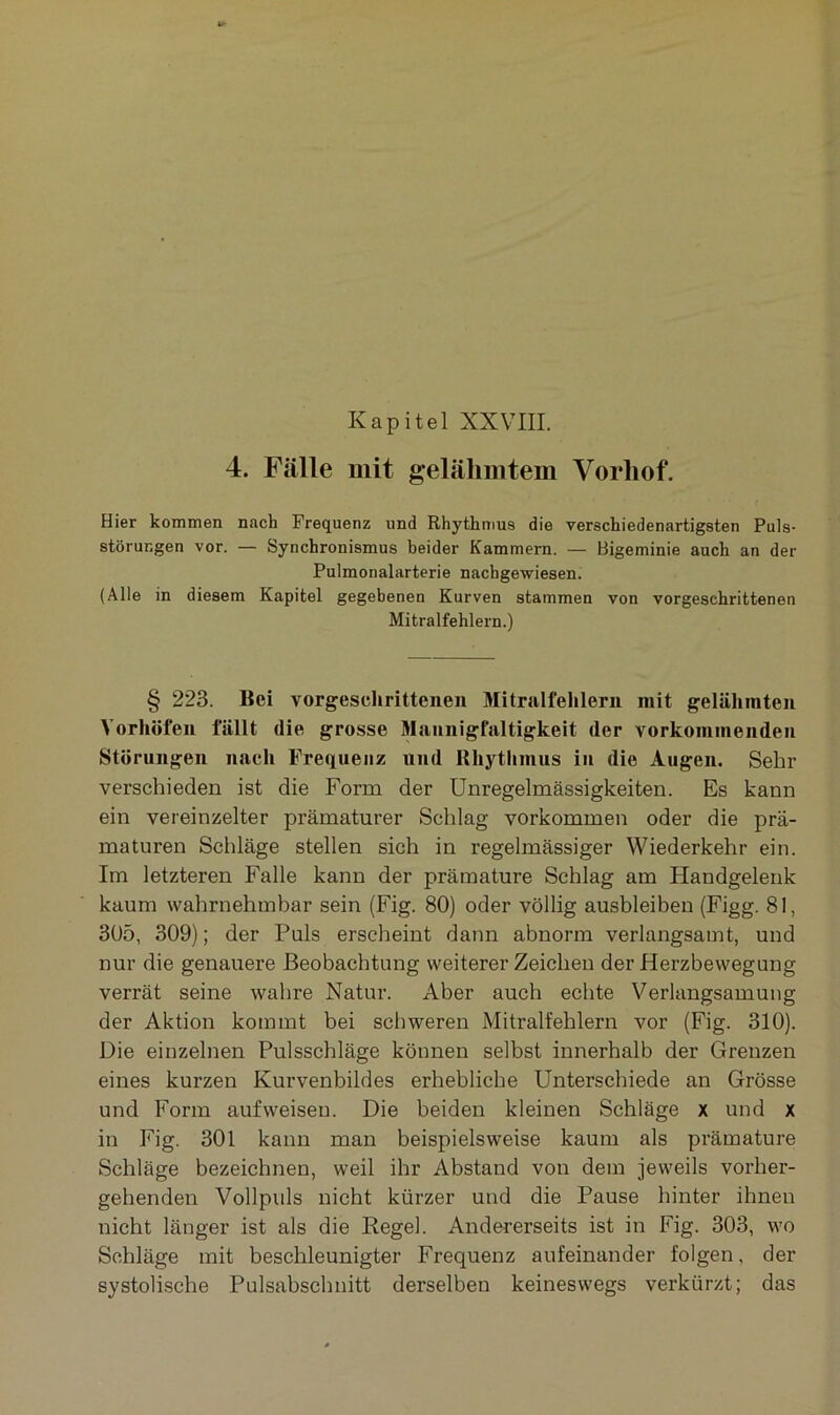 4. Fälle mit gelähmtem Vorhof. Hier kommen nach Frequenz und Rhythmus die verschiedenartigsten Puls- störungen vor. — Synchronismus beider Kammern. — Bigeminie auch an der Pulmonalarterie nachgewiesen. (Alle in diesem Kapitel gegebenen Kurven stammen von vorgeschrittenen Mitralfehlern.) § 223. Bei vorgeschrittenen Mitralfehlern mit gelähmten Vorhöfen fällt die grosse Mannigfaltigkeit der vorkommenden Störungen nach Frequenz und Rhythmus in die Augen. Sehr verschieden ist die Form der Unregelmässigkeiten. Es kann ein vereinzelter prämaturer Schlag Vorkommen oder die prä- maturen Schläge stellen sich in regelmässiger Wiederkehr ein. Im letzteren Falle kann der prämature Schlag am Handgelenk kaum wahrnehmbar sein (Fig. 80) oder völlig ausbleiben (Figg. 81, 305, 309); der Puls erscheint dann abnorm verlangsamt, und nur die genauere Beobachtung weitererZeichen der Herzbewegung verrät seine wahre Natur. Aber auch echte Verlangsamung der Aktion kommt bei schweren Mitralfehlern vor (Fig. 310). Die einzelnen Pulsschläge können selbst innerhalb der Grenzen eines kurzen Kurvenbildes erhebliche Unterschiede an Grösse und Form aufweisen. Die beiden kleinen Schläge x und x in Fig. 301 kann man beispielsweise kaum als prämature Schläge bezeichnen, weil ihr Abstand von dem jeweils vorher- gehenden Vollpuls nicht kürzer und die Pause hinter ihnen nicht länger ist als die Kegel. Andererseits ist in Fig. 303, wo Schläge mit beschleunigter Frequenz aufeinander folgen, der systolische Pulsabschnitt derselben keineswegs verkürzt; das