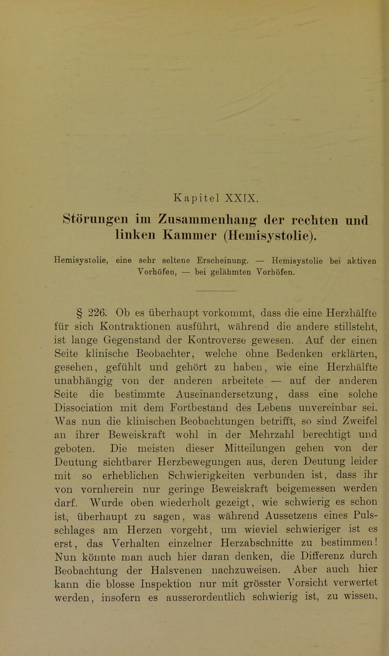 Störungen im Zusammenhang der rechten und linken Kammer (Hemisystolie). Hemisystolie, eine sehr seltene Erscheinung. — Hemisystolie bei aktiven Yorhöfen, — bei gelähmten Vorhöfen. § 226. Ob es überhaupt vorkommt, dass die eine Herzhälfte für sich Kontraktionen ausführt, während die andere stillsteht, ist lange Gegenstand der Kontroverse gewesen. Auf der einen Seite klinische Beobachter, welche ohne Bedenken erklärten, gesehen, gefühlt und gehört zu haben, wie eine Herzhälfte unabhängig von der anderen arbeitete — auf der anderen Seite die bestimmte Auseinandersetzung, dass eine solche Dissociation mit dem Fortbestand des Lebens unvereinbar sei. Was nun die klinischen Beobachtungen betrifft, so sind Zweifel an ihrer Beweiskraft wohl in der Mehrzahl berechtigt und geboten. Die meisten dieser Mitteilungen gehen von der Deutung sichtbarer Herzbewegungen aus, deren Deutung leider mit so erheblichen Schwierigkeiten verbunden ist, dass ihr von vornherein nur geringe Beweiskraft beigemessen werden darf. Wurde oben wiederholt gezeigt, wie schwierig es schon ist, überhaupt zu sagen, was während Aussetzens eines Puls- schlages am Herzen vorgeht, um wieviel schwieriger ist es erst, das Verhalten einzelner Herzabschnitte zu bestimmen! Nun könnte man auch hier daran denken, die Differenz durch Beobachtung der Halsvenen nachzuweisen. Aber auch hier kann die blosse Inspektion nur mit grösster Vorsicht verwertet werden, insofern es ausserordentlich schwierig ist, zu wissen,