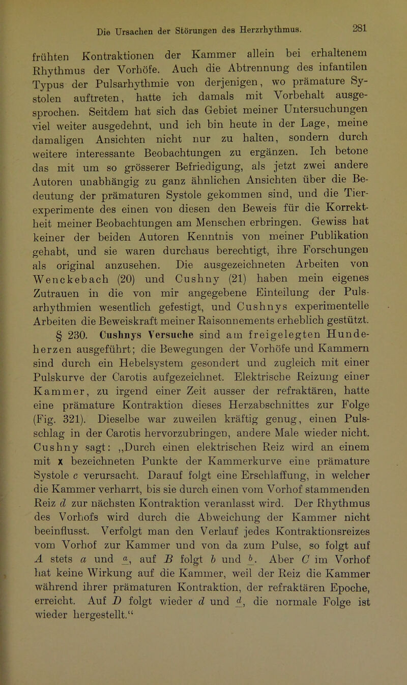 frühten Kontraktionen der Kammer allein bei erhaltenem Rhythmus der Vorhöfe. Auch die Abtrennung des infantilen Typus der Pulsarhythmie von derjenigen, wo prämature Sy- stolen auftreten, hatte ich damals mit Vorbehalt ausge- sprochen. Seitdem hat sich das Gebiet meiner Untersuchungen viel weiter ausgedehnt, und ich bin heute in der Lage, meine damaligen Ansichten nicht nur zu halten, sondern durch weitere interessante Beobachtungen zu ergänzen. Ich betone das mit um so grösserer Befriedigung, als jetzt zwei andere Autoren unabhängig zu ganz ähnlichen Ansichten über die Be- deutung der prämaturen Systole gekommen sind, und die Tier- experimente des einen von diesen den Beweis für die Korrekt- heit meiner Beobachtungen am Menschen erbringen. Gewiss hat keiner der beiden Autoren Kenntnis von meiner Publikation gehabt, und sie waren durchaus berechtigt, ihre Forschungen als original anzusehen. Die ausgezeichneten Arbeiten von Wenckebach (20) und Cushny (21) haben mein eigenes Zutrauen in die von mir angegebene Einteilung der Puls- arhythmien wesentlich gefestigt, und Cushnys experimentelle Arbeiten die Beweiskraft meiner Raisonnements erheblich gestützt. § 230. Cushnys Versuche sind am freigelegten Hunde- herzen ausgeführt; die Bewegungen der Vorhöfe und Kammern sind durch ein Hebelsystem gesondert und zugleich mit einer Pulskurve der Carotis aufgezeichnet. Elektrische Reizung einer Kammer, zu irgend einer Zeit ausser der refraktären, hatte eine prämature Kontraktion dieses Herzabschnittes zur Folge (Fig. 321). Dieselbe war zuweilen kräftig genug, einen Puls- schlag in der Carotis hervorzubringen, andere Male wieder nicht. Cushny sagt: ,,Durch einen elektrischen Reiz wird an einem mit x bezeichneten Punkte der Kammerkurve eine prämature Systole c verursacht. Darauf folgt eine Erschlaffung, in welcher die Kammer verharrt, bis sie durch einen vom Vorhof stammenden Reiz d zur nächsten Kontraktion veranlasst wird. Der Rhythmus des Vorhofs wird durch die Abweichung der Kammer nicht beeinflusst. Verfolgt man den Verlauf jedes Kontraktionsreizes vom Vorhof zur Kammer und von da zum Pulse, so folgt auf A stets a und auf B folgt b und K Aber C im Vorhof hat keine Wirkung auf die Kammer, weil der Reiz die Kammer während ihrer prämaturen Kontraktion, der refraktären Epoche, erreicht. Auf D folgt wieder d und d, die normale Folge ist wieder hergestellt.“