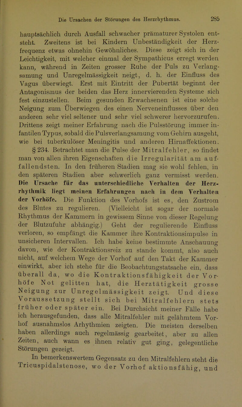 hauptsächlich durch Ausfall schwacher prämaturer Systolen ent- steht. Zweitens ist bei Kindern Unbeständigkeit der Herz- frequenz etwas ohnehin Gewöhnliches. Diese zeigt sich in der Leichtigkeit, mit welcher einmal der Sympathicus erregt werden kann, während in Zeiten grosser Ruhe der Puls zu Verlang- samung und Unregelmässigkeit neigt, d. h. der Einfluss des Vagus überwiegt. Erst mit Eintritt der Pubertät beginnt der Antagonismus der beiden das Herz innervierenden Systeme sich fest einzustellen. Beim gesunden Erwachsenen ist eine solche Neigung zum Überwiegen des einen Nerveneinflusses über den anderen sehr viel seltener und sehr viel schwerer hervorzurufen. Drittens zeigt meiner Erfahrung nach die Pulsstörung immer in- fantilen Typus, sobald die Pulsverlangsamung vom Gehirn ausgeht, wie bei tuberkulöser Meningitis und anderen Hirnaffektionen. §234. Betrachtet man die Pulse der Mitralfehler, so findet man von allen ihren Eigenschaften die Irregularität am auf- fallendsten. In den früheren Stadien mag sie wohl fehlen, in den späteren Stadien aber schwerlich ganz vermisst werden. Die Ursache für das unterschiedliche Verhalten der Herz- rhythmik liegt meinen Erfahrungen nach in dein Verhalten der Vorhöfe. Die Funktion des Vorhofs ist es, den Zustrom des Blutes zu regulieren. (Vielleicht ist sogar der normale Rhythmus der Kammern in gewissem Sinne von dieser Regelung der Blutzufuhr abhängig.) Geht der regulierende Einfluss verloren, so empfängt die Kammer ihre Kontraktionsimpulse in unsicheren Intervallen. Ich habe keine bestimmte Anschauung davon, wie der Kontraktionsreiz zu stände kommt, also auch nicht, auf welchem Wege der Vorhof auf den Takt der Kammer einwirkt, aber ich stehe für die Beobachtungstatsache ein, dass überall da, wo die Kontraktionsfähigkeit der Vor- höfe Not gelitten hat, die Herztätigkeit grosse Neigung zur Unregelmässigkeit zeigt. Und diese Voraussetzung stellt sich bei Mitralfehlern stets früher oder später ein. Bei Durchsicht meiner Fälle habe ich herausgefunden, dass alle Mitralfehler mit gelähmtem Vor- hof ausnahmslos Arhythmien zeigten. Die meisten derselben haben allerdings auch regelmässig gearbeitet, aber zu allen Zeiten, auch wann es ihnen relativ gut ging, gelegentliche Störungen gezeigt. In bemerkenswertem Gegensatz zu den Mitralfehlern steht die Pricuspidalstenose, wo der Vorhof aktionsfähig, und
