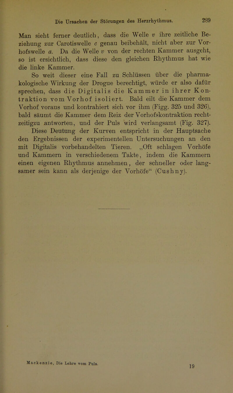 Man sieht ferner deutlich, dass die Welle v ihre zeitliche Be- ziehung zur Carotiswelle c genau beibehält, nicht aber zur Vor- hofswelle a. Da die Welle v von der rechten Kammer ausgeht, so ist ersichtlich, dass diese den gleichen Rhythmus hat wie die linke Kammer. So weit dieser eine Fall zu Schlüssen über die pharma- kologische Wirkung der Drogue berechtigt, würde er also dafür sprechen, dass die Digitalis die Kammer in ihrer Kon- traktion vom Vorhof isoliert. Bald eilt die Kammer dem Vorhof voraus und kontrahiert sich vor ihm (Figg. 325 und 326), bald säumt die Kammer dem Reiz der Vorhofskontraktion recht- zeitigzu antworten, und der Puls wird verlangsamt (Fig. 327). Diese Deutung der Kurven entspricht in der Hauptsache den Ergebnissen der experimentellen Untersuchungen an den mit Digitalis vorbehandelten Tieren. „Oft schlagen Vorhöfe und Kammern in verschiedenem Takte, indem die Kammern einen eigenen Rhythmus annehmen, der schneller oder lang- samer sein kann als derjenige der Vorhöfe“ (Cushny). Mackenzie, Die Lehre vom Puls. 19