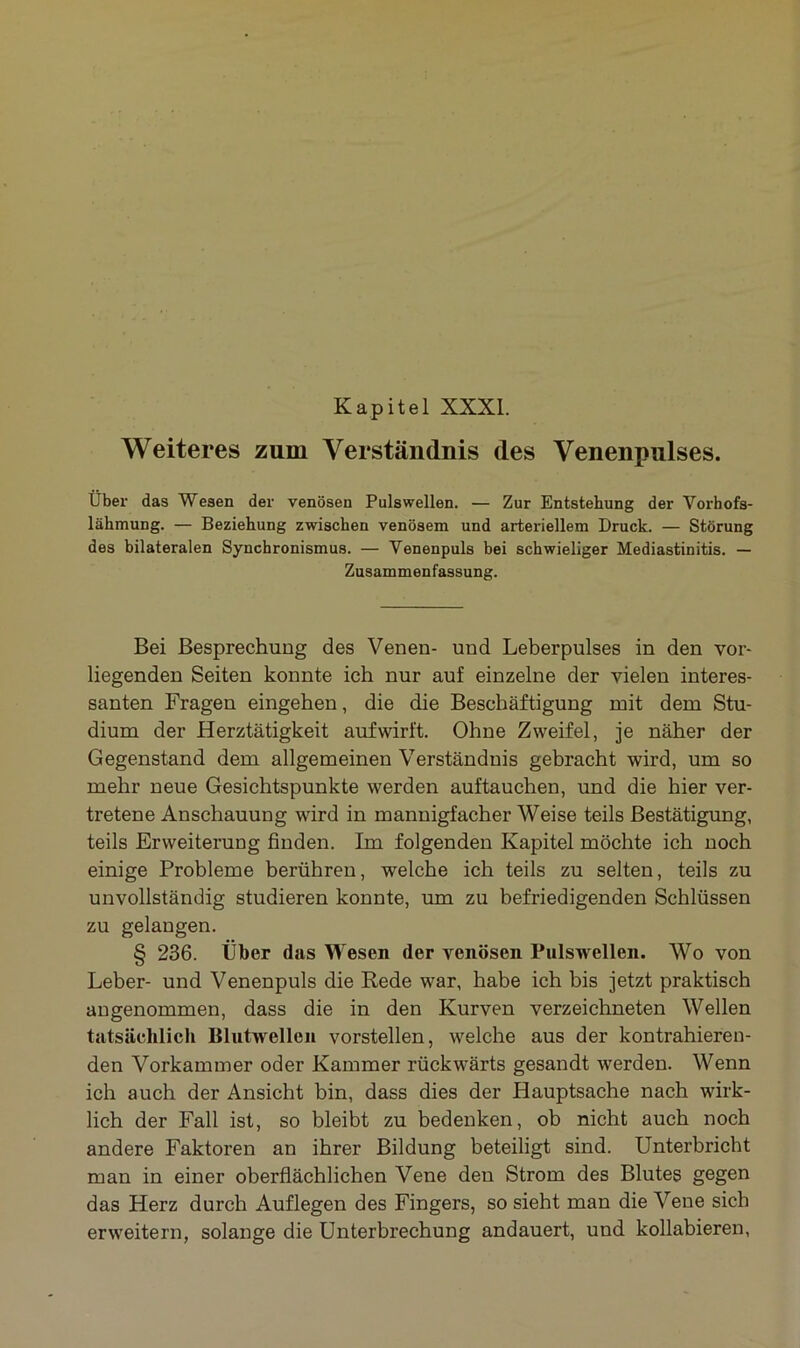 Kapitel XXXI. Weiteres zum Verständnis des Venenpulses. Über das Wesen der venösen Pulswellen. — Zur Entstehung der Vorhofs- lähmung. — Beziehung zwischen venösem und arteriellem Druck. — Störung des bilateralen Synchronismus. — Venenpuls bei schwieliger Mediastinitis. — Zusammenfassung. Bei Besprechung des Venen- und Leberpulses in den vor- liegenden Seiten konnte ich nur auf einzelne der vielen interes- santen Fragen eingehen, die die Beschäftigung mit dem Stu- dium der Herztätigkeit aufwirft. Ohne Zweifel, je näher der Gegenstand dem allgemeinen Verständnis gebracht wird, um so mehr neue Gesichtspunkte werden auftauchen, und die hier ver- tretene Anschauung wird in mannigfacher Weise teils Bestätigung, teils Erweiterung finden. Im folgenden Kapitel möchte ich noch einige Probleme berühren, welche ich teils zu selten, teils zu unvollständig studieren konnte, um zu befriedigenden Schlüssen zu gelangen. § 236. Über das Wesen der venösen Pulswellen. Wo von Leber- und Venenpuls die Rede war, habe ich bis jetzt praktisch angenommen, dass die in den Kurven verzeichneten Wellen tatsächlich Blutwellen vorstellen, welche aus der kontrahieren- den Vorkammer oder Kammer rückwärts gesandt werden. Wenn ich auch der Ansicht bin, dass dies der Hauptsache nach wirk- lich der Fall ist, so bleibt zu bedenken, ob nicht auch noch andere Faktoren an ihrer Bildung beteiligt sind. Unterbricht man in einer oberflächlichen Vene den Strom des Blutes gegen das Herz durch Auflegen des Fingers, so sieht man die Vene sich erweitern, solange die Unterbrechung andauert, und kollabieren,