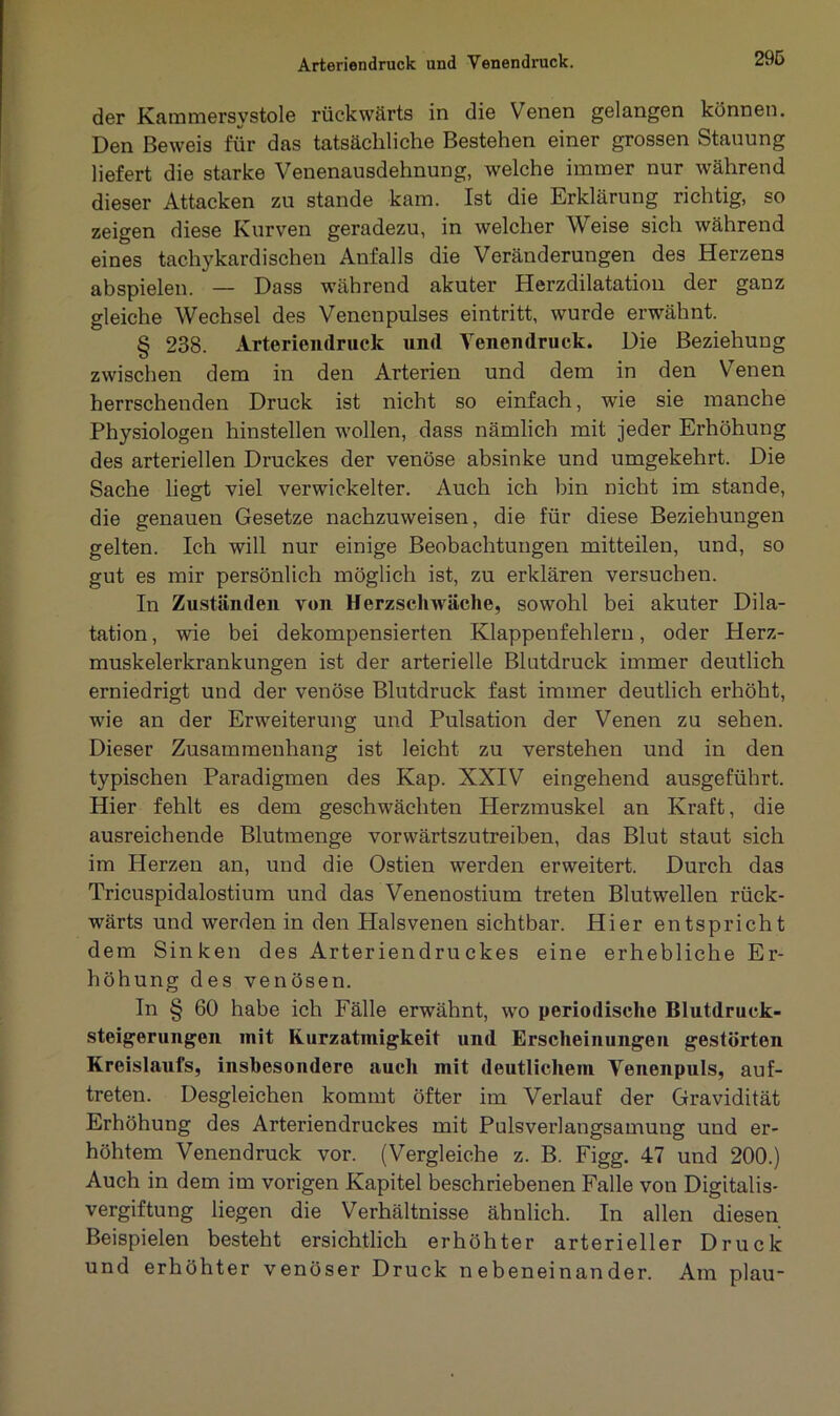 Arteriendruck und Yenendruck. der Kammersystole rückwärts in die Venen gelangen können. Den Beweis für das tatsächliche Bestehen einer grossen Stauung liefert die starke Venenausdehnung, welche immer nur während dieser Attacken zu stände kam. Ist die Erklärung richtig, so zeigen diese Kurven geradezu, in welcher Weise sich während eines tachykardisehen Anfalls die Veränderungen des Herzens abspielen. — Dass während akuter Herzdilatation der ganz gleiche Wechsel des Venenpulses eintritt, wurde erwähnt. § 238. Arteriendruck und Venendruck. Die Beziehung zwischen dem in den Arterien und dem in den Venen herrschenden Druck ist nicht so einfach, wTie sie manche Physiologen hinstellen wollen, dass nämlich mit jeder Erhöhung des arteriellen Druckes der venöse absinke und umgekehrt. Die Sache liegt viel verwickelter. Auch ich bin nicht im stände, die genauen Gesetze nachzuweisen, die für diese Beziehungen gelten. Ich will nur einige Beobachtungen mitteilen, und, so gut es mir persönlich möglich ist, zu erklären versuchen. In Zuständen von Herzschwäche, sowohl bei akuter Dila- tation , wie bei dekompensierten Klappenfehlern, oder Herz- muskelerkrankungen ist der arterielle Blutdruck immer deutlich erniedrigt und der venöse Blutdruck fast immer deutlich erhöht, wie an der Erweiterung und Pulsation der Venen zu sehen. Dieser Zusammenhang ist leicht zu verstehen und in den typischen Paradigmen des Kap. XXIV eingehend ausgeführt. Hier fehlt es dem geschwächten Herzmuskel an Kraft, die ausreichende Blutmenge vorwärtszutreiben, das Blut staut sich im Herzen an, und die Ostien werden erweitert. Durch das Tricuspidalostium und das Venenostium treten Blutwellen rück- wärts und werden in den Halsvenen sichtbar. Hier entspricht dem Sinken des Arteriendruckes eine erhebliche Er- höhung des venösen. In § 60 habe ich Fälle erwähnt, wo periodische Blutdruck- Steigerungen init Kurzatmigkeit und Erscheinungen gestörten Kreislaufs, insbesondere auch mit deutlichem Venenpuls, auf- treten. Desgleichen kommt öfter im Verlauf der Gravidität Erhöhung des Arteriendruckes mit Pulsverlangsamung und er- höhtem Venendruck vor. (Vergleiche z. B. Figg. 47 und 200.) Auch in dem im vorigen Kapitel beschriebenen Falle von Digitalis- vergiftung liegen die Verhältnisse ähnlich. In allen diesen Beispielen besteht ersichtlich erhöhter arterieller Druck und erhöhter venöser Druck nebeneinander. Am plau-
