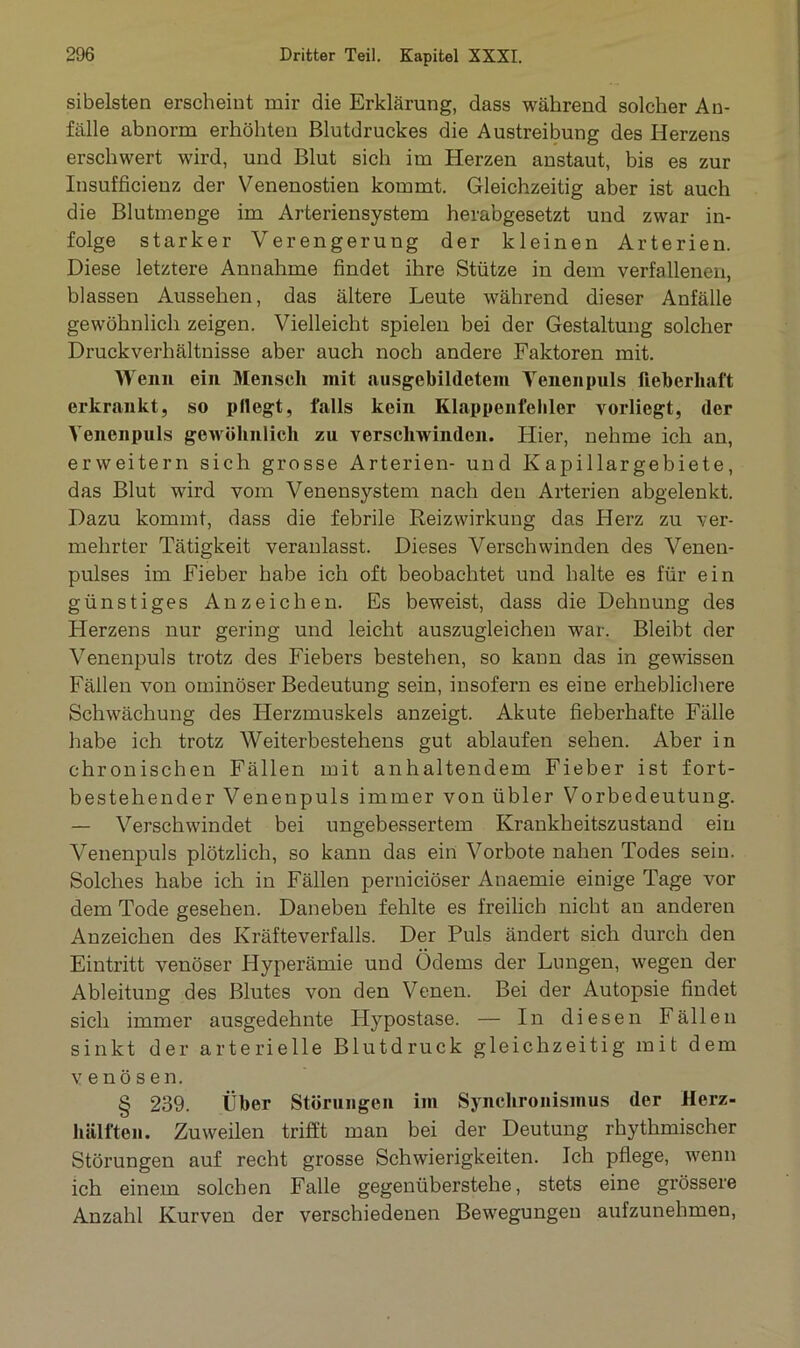 sibelsten erscheint mir die Erklärung, dass während solcher An- fälle abnorm erhöhten Blutdruckes die Austreibung des Herzens erschwert wird, und Blut sich im Herzen anstaut, bis es zur Insufficienz der Venenostien kommt. Gleichzeitig aber ist auch die Blutmenge im Arteriensystem herabgesetzt und zwar in- folge starker Verengerung der kleinen Arterien. Diese letztere Annahme findet ihre Stütze in dem verfallenen, blassen Aussehen, das ältere Leute während dieser Anfälle gewöhnlich zeigen. Vielleicht spielen bei der Gestaltung solcher Druckverhältnisse aber auch noch andere Faktoren mit. Wenn ein Mensch mit ausgebildetem Yenenpuls fieberhaft erkrankt, so pflegt, falls kein Klappenfehler vorliegt, der Yenenpuls gewöhnlich zu verschwinden. Hier, nehme ich an, erweitern sich grosse Arterien- und Kapillargebiete, das Blut wird vom Venensystem nach den Arterien abgelenkt. Dazu kommt, dass die febrile Reiz Wirkung das Herz zu ver- mehrter Tätigkeit veranlasst. Dieses Verschwinden des Venen- pulses im Fieber habe ich oft beobachtet und halte es für ein günstiges Anzeichen. Es beweist, dass die Dehnung des Herzens nur gering und leicht auszugleichen war. Bleibt der Venenpuls trotz des Fiebers bestehen, so kann das in gewissen Fällen von ominöser Bedeutung sein, insofern es eine erheblichere Schwächung des Herzmuskels anzeigt. Akute fieberhafte Fälle habe ich trotz Weiterbestehens gut ablaufen sehen. Aber in chronischen Fällen mit anhaltendem Fieber ist fort- bestehender Venenpuls immer von übler Vorbedeutung. — Verschwindet bei ungebessertem Krankheitszustand ein Venenpuls plötzlich, so kann das ein Vorbote nahen Todes sein. Solches habe ich in Fällen perniciöser Anaemie einige Tage vor dem Tode gesehen. Daneben fehlte es freilich nicht an anderen Anzeichen des Kräfteverfalls. Der Puls ändert sich durch den Eintritt venöser Hyperämie und Ödems der Longen, wegen der Ableitung des Blutes von den Venen. Bei der Autopsie findet sich immer ausgedehnte Hypostase. — In diesen Fällen sinkt der arterielle Blutdruck gleichzeitig mit dem venösen. § 239. Über Störungen im Synchronismus der Herz- hälften. Zuweilen trifft man bei der Deutung rhythmischer Störungen auf recht grosse Schwierigkeiten. Ich pflege, wenn ich einem solchen Falle gegenüberstehe, stets eine grössere Anzahl Kurven der verschiedenen Bewegungen aufzunehmen,