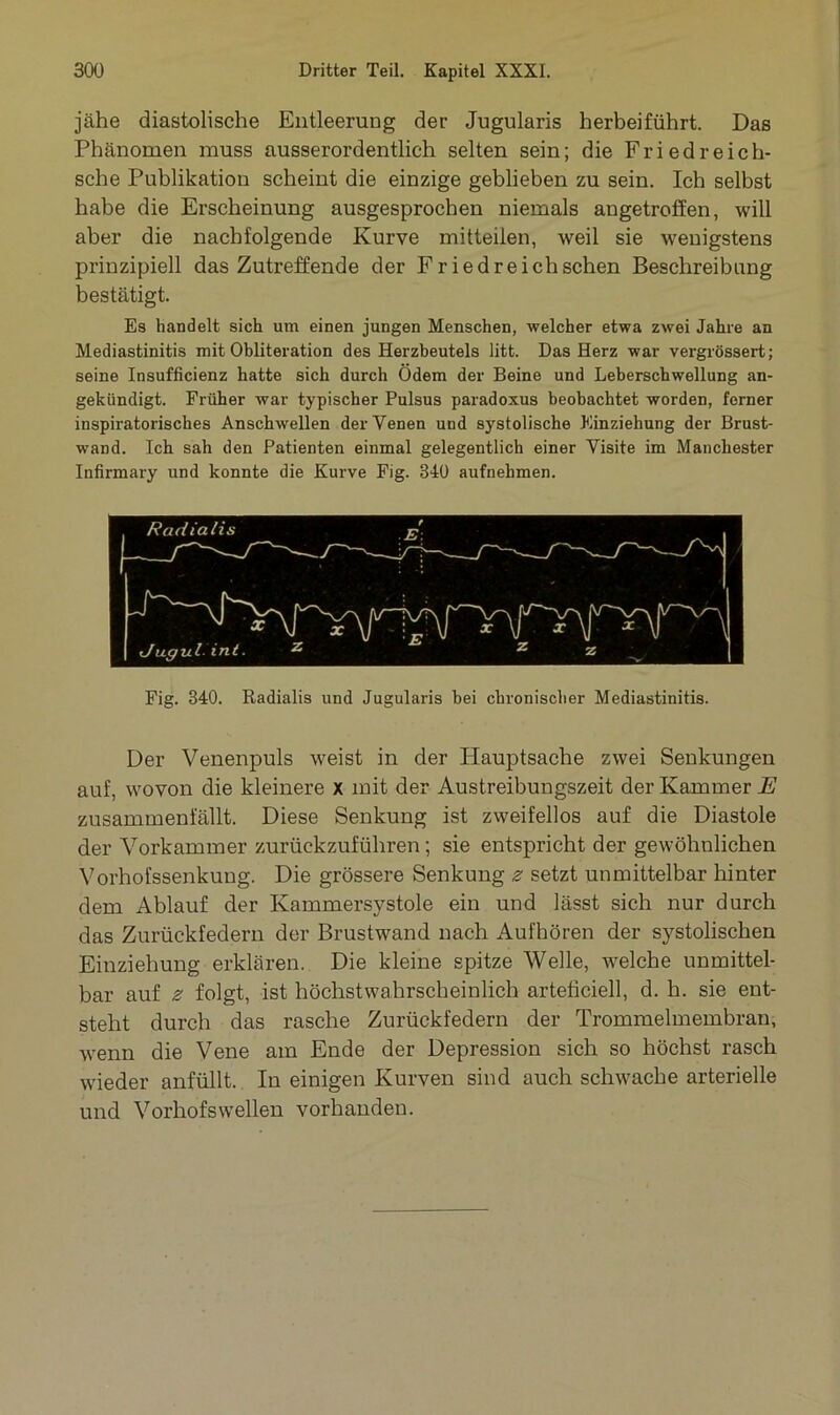 jähe diastolische Entleerung der Jugularis herbeiführt. Das Phänomen muss ausserordentlich selten sein; die Friedreich- sche Publikation scheint die einzige geblieben zu sein. Ich selbst habe die Erscheinung ausgesprochen niemals angetroffen, will aber die nachfolgende Kurve mitteilen, weil sie wenigstens prinzipiell das Zutreffende der Friedreichschen Beschreibung bestätigt. Es handelt sich um einen jungen Menschen, welcher etwa zwei Jahre an Mediastinitis mit Obliteration des Herzbeutels litt. Das Herz war vergrössert; seine Insuffizienz hatte sich durch Ödem der Beine und Leberschwellung an- gekündigt. Früher war typischer Pulsus paradoxus beobachtet worden, ferner inspiratorisches Anschwellen der Venen und systolische Einziehung der Brust- wand. Ich sah den Patienten einmal gelegentlich einer Visite im Manchester Infirmary und konnte die Kurve Fig. 840 aufnehmen. Fig. 840. Radialis und Jugularis bei chronischer Mediastinitis. Der Venenpuls weist in der Hauptsache zwei Senkungen auf, wovon die kleinere x mit der Austreibungszeit der Kammer E zusammenfällt. Diese Senkung ist zweifellos auf die Diastole der Vorkammer zurückzuführen; sie entspricht der gewöhnlichen Vorhofssenkung. Die grössere Senkung ^ setzt unmittelbar hinter dem Ablauf der Kammersystole ein und lässt sich nur durch das Zurückfedern der Brustwand nach Aufhören der systolischen Einziehung erklären. Die kleine spitze Welle, welche unmittel- bar auf z folgt, ist höchstwahrscheinlich arteficiell, d. h. sie ent- steht durch das rasche Zurückfedern der Trommelmembran, wenn die Vene am Ende der Depression sich so höchst rasch wieder anfüllt. In einigen Kurven sind auch schwache arterielle und Vorhofs wellen vorhanden.