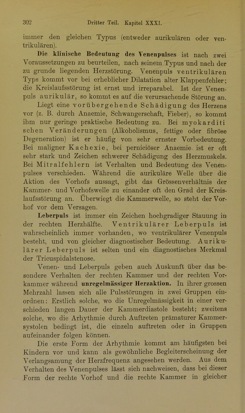 immer den gleichen Typus (entweder aurikulären oder ven- trikulären). Die klinische Bedeutung des Yenenpulses ist nach zwei Voraussetzungen zu beurteilen, nach seinem Typus und nach der zu gründe liegenden Herzstörung. Venenpuls ventrikulären Typs kommt vor bei erheblicher Dilatation alter Klappenfehler; die Kreislaufsstörung ist ernst und irreparabel. Ist der Venen- puls aurikulär, so kommt es auf die verursachende Störung an. Liegt eine vorübergehende Schädigung des Herzens vor (z. B. durch Anaemie, Schwangerschaft, Fieber), so kommt ihm nur geringe praktische Bedeutung zu. Bei myokarditi sehen Veränderungen (Alkobolismus, fettige oder fibröse Degeneration) ist er häufig von sehr ernster Vorbedeutung. Bei maligner Kachexie, bei pernieiöser Anaemie ist er oft sehr stark und Zeichen schwerer Schädigung des Herzmuskels. Bei Mitralfehlern ist Verhalten und Bedeutung des Venen- pulses verschieden. Während die aurikuläre Welle über die Aktion des Vorhofs aussagt, gibt das Grössenverhältnis der Kammer- und Vorhofswelle zu einander oft den Grad der Kreis- laufsstörung an. Uberwiegt die Kammerwelle, so steht der Vor- hof vor dem Versagen. Leberpuls ist immer ein Zeichen hochgradiger Stauung in der rechten Herzhälfte. Ventrikulärer Leberpuls ist wahrscheinlich immer vorhanden, wo ventrikulärer Venenpuls besteht, und von gleicher diagnostischer Bedeutung. Auriku- lärer Leberpuls ist selten und ein diagnostisches Merkmal der Tricuspidalstenose. Venen- und Leberpuls geben auch Auskunft über das be- sondere Verhalten der rechten Kammer und der rechten Vor- kammer während unregelmässiger Herzaktion. In ihrer grossen Mehrzahl lassen sich alle Pulsstörungen in zwei Gruppen ein- ordnen: Erstlich solche, wo die Unregelmässigkeit in einer ver- schieden langen Dauer der Kammerdiastole besteht; zweitens solche, wo die Arhythmie durch Auftreten prämaturer Kammer- systolen bedingt ist, die einzeln auftreten oder in Gruppen aufeinander folgen können. Die erste Form der Arhythmie kommt am häufigsten bei Kindern vor und kann als gewöhnliche Begleiterscheinung der Verlangsamung der Herzfrequenz angesehen werden. Aus dem Verhalten des Venenpulses lässt sich nachweisen, dass bei dieser Form der rechte Vorhof und die rechte Kammer in gleicher