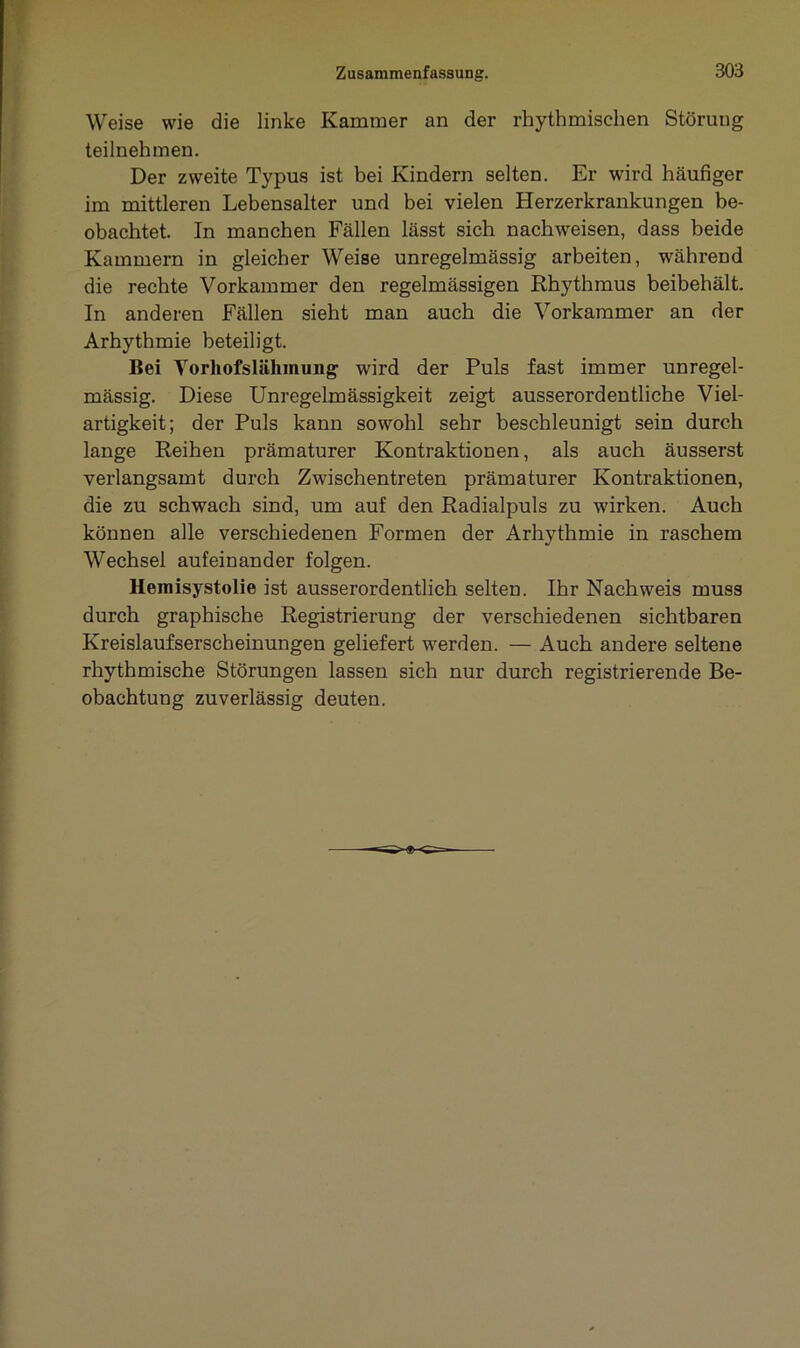 Weise wie die linke Kammer an der rhythmischen Störung teilnehmen. Der zweite Typus ist bei Kindern selten. Er wird häufiger im mittleren Lebensalter und bei vielen Herzerkrankungen be- obachtet. In manchen Fällen lässt sich nachweisen, dass beide Kammern in gleicher Weise unregelmässig arbeiten, während die rechte Vorkammer den regelmässigen Rhythmus beibehält. In anderen Fällen sieht man auch die Vorkammer an der Arhythmie beteiligt. Bei Yorhofslähmung wird der Puls fast immer unregel- mässig. Diese Unregelmässigkeit zeigt ausserordentliche Viel- artigkeit; der Puls kann sowohl sehr beschleunigt sein durch lange Reihen prämaturer Kontraktionen, als auch äusserst verlangsamt durch Zwischentreten prämaturer Kontraktionen, die zu schwach sind, um auf den Radialpuls zu wirken. Auch können alle verschiedenen Formen der Arhythmie in raschem Wechsel aufeinander folgen. Hemisystolie ist ausserordentlich selten. Ihr Nachweis muss durch graphische Registrierung der verschiedenen sichtbaren Kreislaufserscheinungen geliefert werden. — Auch andere seltene rhythmische Störungen lassen sich nur durch registrierende Be- obachtung zuverlässig deuten.