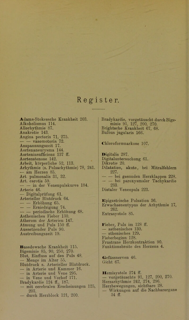 Register. Adams-Stokessche Krankheit 203. Alkoholismus 114. Allorhythmie 87. Anakrotie 143. Angina pectoris 71, 275. vasomotoria 72. Anspannungszeit 17. Aortenaneuiysma 144. Aorteninsufficienz 137 ff. Aortenstenose 142. Arbeit, körperliche 52, 113. Arhythmie (s. Pulsarhythmie) 78, 241. — am Herzen 85. Art. pulmonalis 31, 32. Art. carotis 59. — — in der Yenenpulskurve 184. Arterie 46. — Digitalprüfung 61. Arterieller Blutdruck 64. — — Erhöhung 65. — — Erniedrigung 74. periodische Erhöhung 68. Asthenisches Fieber 130. Atherom der Arterien 147. Atmung und Puls 150 ff. Aussetzender Puls 90. Austreibungszeit 19. Basedowsche Krankheit 115. Bigeminie 85, 90, 250, 270. Blut, Einfluss auf den Puls 48. — Menge im Alter 55. Blutdruck s. Arterieller Blutdruck. — in Arterie und Kammer 16. — in Arterie und Vene 295. — in Vene und Vorhof 171. Bradykardie 124 ff., 187. — mit cerebralen Erscheinungen 125, 203. — durch Herzblock 121, 200. Bradykardie, vorgetäuscht durch Bige- minie 91, 127, 200, 270. Brightsche Krankheit 67, 68. Bulbus jugularis 166. Chloroformnarkose 107. Digitalis 287. Digitaluntersuchung 61. Dikrotie 20. Dilatation, akute, bei Mitralfehlern 227. bei gesunden Herzklappen 228. — — bei paroxysmaler Tachykardie 233. Distaler Venenpuls 223. Epigastrische Pulsation 36. Erwachsenentypus der Arhythmie 17, 262. Extrasystole 85. Fieber, Puls im 128 ff. — asthenisches 130. — sthenisches 129. Fieberbeginn 128. Frustrane Herzkontraktion 90. Funktionsbreite des Herzens 4. Gefässnerven 46. Gicht 67. Ilemisystole 274 ff. — vorgetäuschte 91, 127, 200, 270. Herzarhythmie 242, 274, 296. Herzbewegungen, sichtbare 28. — Wirkungen auf die Nachbarorgane 34 ff.