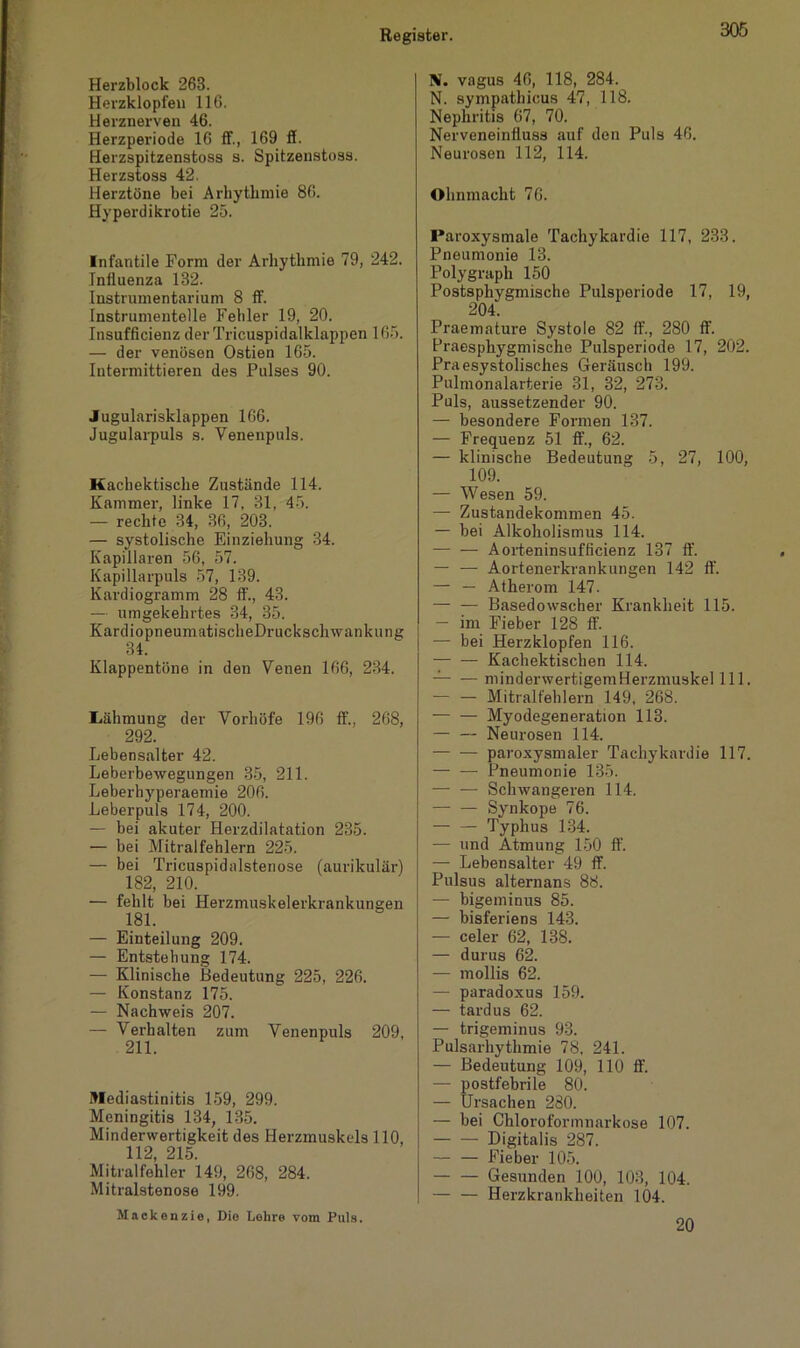 Herzblock 263. Herzklopfen 116. Herznerven 46. Herzperiode 16 ff., 169 ff. Herzspitzenstoss s. Spitzenstoss. Herzstoss 42. Herztöne bei Arhythmie 86. Hyperdikrotie 25. Infantile Form der Arhythmie 79, 242. Influenza 182. Instrumentarium 8 ff. fnstrumentelle Fehler 19, 20. Insufficienz derTricuspidalklappen 165. — der venösen Ostien 165. Iutermittieren des Pulses 90. Jugularisklappen 166. Jugularpuls s. Venenpuls. Machektische Zustände 114. Kammer, linke 17, 31, 45. — rechte 34, 36, 203. — systolische Einziehung 34. Kapillaren 56, 57. Kapillarpuls 57, 139. Kardiogramm 28 ff., 43. — umgekehrtes 34, 35. KardiopneumatisclieDruckschwankung 34. Klappentöne in den Venen 166, 234. Lähmung der Vorhöfe 196 ff., 268, 292. Lebensalter 42. Leberbewegungen 35, 211. Leberhyperaemie 206. Leberpuls 174, 200. — bei akuter Herzdilatation 235. — bei Mitralfehlern 225. — bei Tricuspidalstenose (aurikulär) 182, 210. •— fehlt bei Herzmuskelerkrankungen 181. — Einteilung 209. — Entstehung 174. — Klinische Bedeutung 225, 226. — Konstanz 175. — Nachweis 207. — Verhalten zum Venenpuls 209, 211. Mediastinitis 159, 299. Meningitis 134, 135. Minderwertigkeit des Herzmuskels 110, 112, 215. Mitralfehler 149, 268, 284. Mitralstenose 199. Mackenzie, Die Lehre vom Puls. N. vagus 46, 118, 284. N. sympathicus 47, 118. Nephritis 67, 70. Nerveneinfluss auf den Puls 46. Neurosen 112, 114. Ohnmacht 76. Paroxysmale Tachykardie 117, 233. Pneumonie 13. Polygraph 150 Postsphygmische Pulsperiode 17, 19, 204. Praemature Systole 82 ff., 280 ff. Praesphygmische Pulsperiode 17, 202. Praesystolisches Geräusch 199. Pulmonalarterie 31, 32, 273. Puls, aussetzender 90. — besondere Formen 137. — Frequenz 51 ff., 62. — klinische Bedeutung 5, 27, 100, 109. — Wesen 59. — Zustandekommen 45. — bei Alkoholismus 114. — — Aorteninsufficienz 137 ff. — — Aortenerkrankungen 142 ff. — — Atherom 147. — — Basedowscher Krankheit 115. — im Fieber 128 ff. — bei Herzklopfen 116. — — Kachektischen 114. — minderwertigemHerzmuskel 111. — — Mitralfehlern 149, 268. Myodegeneration 113. — — Neurosen 114. paroxysmaler Tachykardie 117. — — Pneumonie 135. — — Schwangeren 114. Synkope 76. Typhus 134. — und Atmung 150 ff. — Lebensalter 49 ff. Pulsus alternans 88. — bigeminus 85. — bisferiens 143. — celer 62, 138. — durus 62. — mollis 62. — paradoxus 159. — tardus 62. — trigeminus 93. Pulsarhythmie 78, 241. — Bedeutung 109, 110 ff. — postfebrile 80. — Ursachen 280. — bei Chloroformnarkose 107. Digitalis 287. — — Fieber 105. Gesunden 100, 103, 104. — — Herzkrankheiten 104. 20