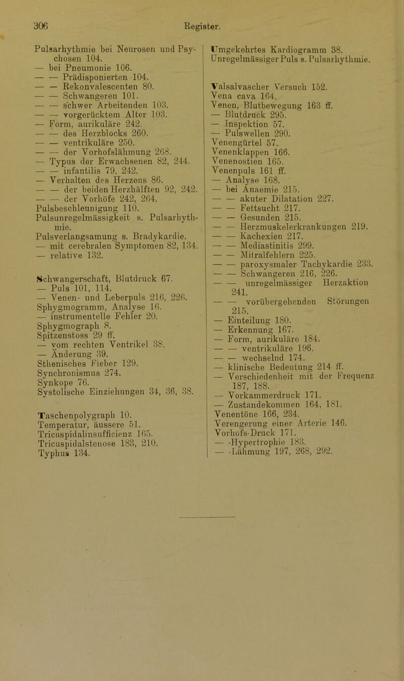 Pulsarhytlimie bei Neurosen und Psy- chosen 104. — bei Pneumonie 106. — — Prädisponierten 104. — — Rekonvalescenten 80. Schwangeren 101. schwer Arbeitenden 103. — — vorgerücktem Alter 103. — Form, aurikuläre 242. — — des Herzblocks 260. — — ventrikuläre 250. der Vorhofslähmung 268. — Typus der Erwachsenen 82, 244. — — infantilis 79, 242. — Verhalten des Herzens 86. — — der beiden Herzhälften 92, 242. — — der Vorhöfe 242, 264. Pulsbeschleunigung 110. Pulsunregelmässigkeit s. Pulsarhyth- mie. Pulsverlangsamung s. Bradykardie. — mit cerebralen Symptomen 82, 134. — relative 132. Schwangerschaft, Blutdruck 67. — Puls 101, 114. — Venen- und Leberpuls 216, 226. Spliygmogramm, Analyse 16. — instrumentelle Fehler 20. Sphygmograpli 8. Spitzenstoss 29 ff. — vom rechten Ventrikel 38. — Änderung 39. Sthenisches Fieber 129. Synchronismus 274. Synkope 76. Systolische Einziehungen 34, 36, 38. Taschenpolygraph 10. Temperatur, äussere 51. Tricuspidalinsufficienz 165. Tricuspidalstenose 183, 210. Typhus 134. Umgekehrtes Kardiogramm 38. Unregelmässiger Puls s. Pulsarhythmie. Valsalvascher Versuch 152. Vena cava 164. Venen, Blutbewegung 163 ff. — Blutdruck 295. — Inspektion 57. — Pulswellen 290. Venengürtel 57. Venenklappen 166. Venenostien 165. Venenpuls 161 ff. — Analyse 168. — bei Anaemie 215. — — akuter Dilatation 227. Fettsucht 217. Gesunden 215. — — Herzmuskelerkrankungen 219. Kachexien 217. Mediastinitis 299. Mitralfehlern 225. paroxysmaler Tachykardie 233. — — Schwangeren 216, 226. unregelmässiger Herzaktion 241. vorübergehenden Störungen 215. — Einteilung 180. — Erkennung 167. — Form, aurikuläre 184. — — ventrikuläre 196. — — wechselnd 174. — klinische Bedeutung 214 ff. — Verschiedenheit mit der Frequenz 187, 188. — Vorkammerdruck 171. — Zustandekommen 164. 181. Venentöne 166, 284. Verengerung einer Arterie 146. Vorhofs-Druck 171. — -Hypertrophie 188. — -Lähmung 197, 268, 292.