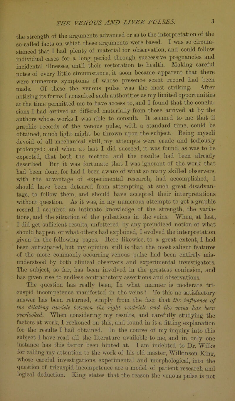 the strength of the arguments advanced or as to the interpretation of the so-called facts on which these arguments were based. I was so circum- stanced that I had plenty of material for observation, and could follow individual cases for a long period through successive pregnancies and incidental illnesses, until their restoration to health. Making careful notes of every little circumstance, it soon became apparent that there were numerous symptoms of whose presence scant record had been made. Of these the venous pulse was the most striking. After noticing its forms I consulted such authorities as my limited opportunities at the time permitted me to have access to, and I foimd that the conclu- sions I had arrived at differed materially from those arrived at by the authors whose works I was able to consult. It seemed to me that if graphic records of the venous pulse, with a standard time, could be obtained, much light might be thrown upon the subject. Being myself devoid of all mechanical skill, my attempts were crude and tediously prolonged; and when at last I did succeed, it was found, as was to be expected, that both the method and the results had been already described. But it was fortunate that I was ignorant of the work that had been done, for had I been aware of what so many skilled observers, with the advantage of experimental research, had accomplished, I should have been deterred from attempting, at such great disadvan- tage, to follow them, and should have accepted their interpretations without question. As it was, in my numerous attempts to get a graphic record I acquired an intimate knowledge of the strength, the varia- tions, and the situation of the pulsations in the veins. When, at last, I did get sufficient results, unfettered by any prejudiced notion of what should happen, or what others had explained, I evolved the interpretation given in the following pages. Here likewise, to a great extent, I had been anticipated, but my opinion still is that the most salient features of the more commonly occurring venous pulse had been entirely mis- understood by both clinical observers and experimental investigators. The subject, so far, has been involved in the greatest confusion, and has given rise to endless contradictory assertions and observations. The question has really been. In what manner is moderate tri- cuspid incompetence manifested in the veins ? To this no satisfactory answer has been returned, simply from the fact that the influence of the dilating auricle between the right ventricle and the veins has been overlooked. When considering my results, and carefully studying the factors at work, I reckoned on this, and found in it a fitting explanation for the results I had obtained. In the course of my inquiry into this subject I have read all the literature available to me, and in only one instance has this factor been hinted at. I am indebted to Dr. Wilks for calling my attention to the work of his old master, Wilkinson Kin«- whose careful investigations, experimental and morphological, into the question of tricuspid incompetence are a model of patient research and logical deduction. King states that the reason the venous pulse is not