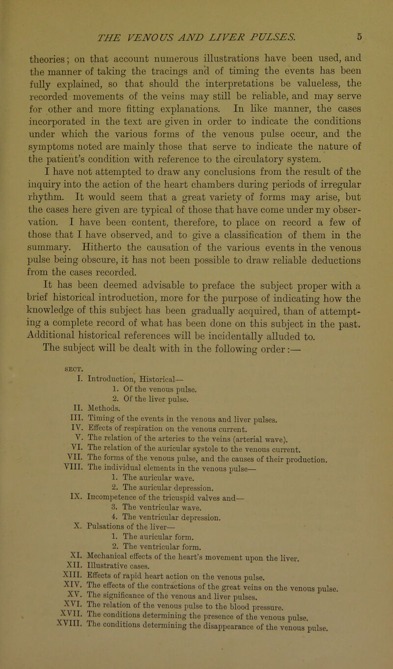 theories; on that account numerous illustrations have been used, and the manner of taking the tracings ancl of timing the events has been fidly explained, so that should the interpretations be valueless, the recorded movements of the veins may still be reliable, and may serve for other and more fitting explanations. In lilce manner, the cases incorporated in the text are given in order to indicate the conditions imder which the various forms of the venous pulse occur, and the symptoms noted are mainly those that serve to indicate the nature of the patient’s condition with reference to the circulatory system. I have not attempted to draw any conclusions from the result of the inquiry into the action of the heart chambers during periods of irregular rhythm. It would seem that a great variety of forms may arise, but the cases here given are typical of those that have come under my obser- vation. I have been content, therefore, to place on record a few of those that I have observed, and to give a classification of them in the summary. Hitherto the causation of the various events in the venous l^ulse being obscure, it has not been possible to draw reliable deductions from the cases recorded. It has been deemed advisable to preface the subject proper with a brief historical introduction, more for the purpose of indicating how the knowledge of this subject has been gradually acquired, than of attempt- ing a complete record of what has been done on this subject in the past. Additional historical references will be incidentally alluded to. The subject will be dealt with in the following order:— SECT. I. Introduction, Historical— 1. Of the venous pulse. 2. Of the liver pulse. II. Methods. III. Timing of the events in the venous and liver pulses. IV. Effects of respiration on the venous current. V. The relation of the arteries to the veins (arterial wave). VI. The relation of the auricular systole to the venous current. VII. The forms of the venous pulse, and the causes of their production. VIII. The individual elements in the venous pulse— 1. The auricular wave. 2. The auricular depression. IX. Incompetence of the tricuspid valves and— 3. The ventricular wave. 4. The ventricular depression. X. Pulsations of the liver— 1. The aurieular form. 2. The ventricular form. XL Mechanical effects of the heart’s movement upon the liver. XII. Illustrative cases. XIII. Effects of rapid heart action on the venous pulse. XIV. The effects of the contractions of the great veins on the venous pulse. XV. The significance of the venous and liver pulses. XVI. The relation of the venous pulse to the blood pressure. XVII. The conditions determining the presence of the venous pulse. XVIII. The conditions determining the disappearance of the venous pulse.