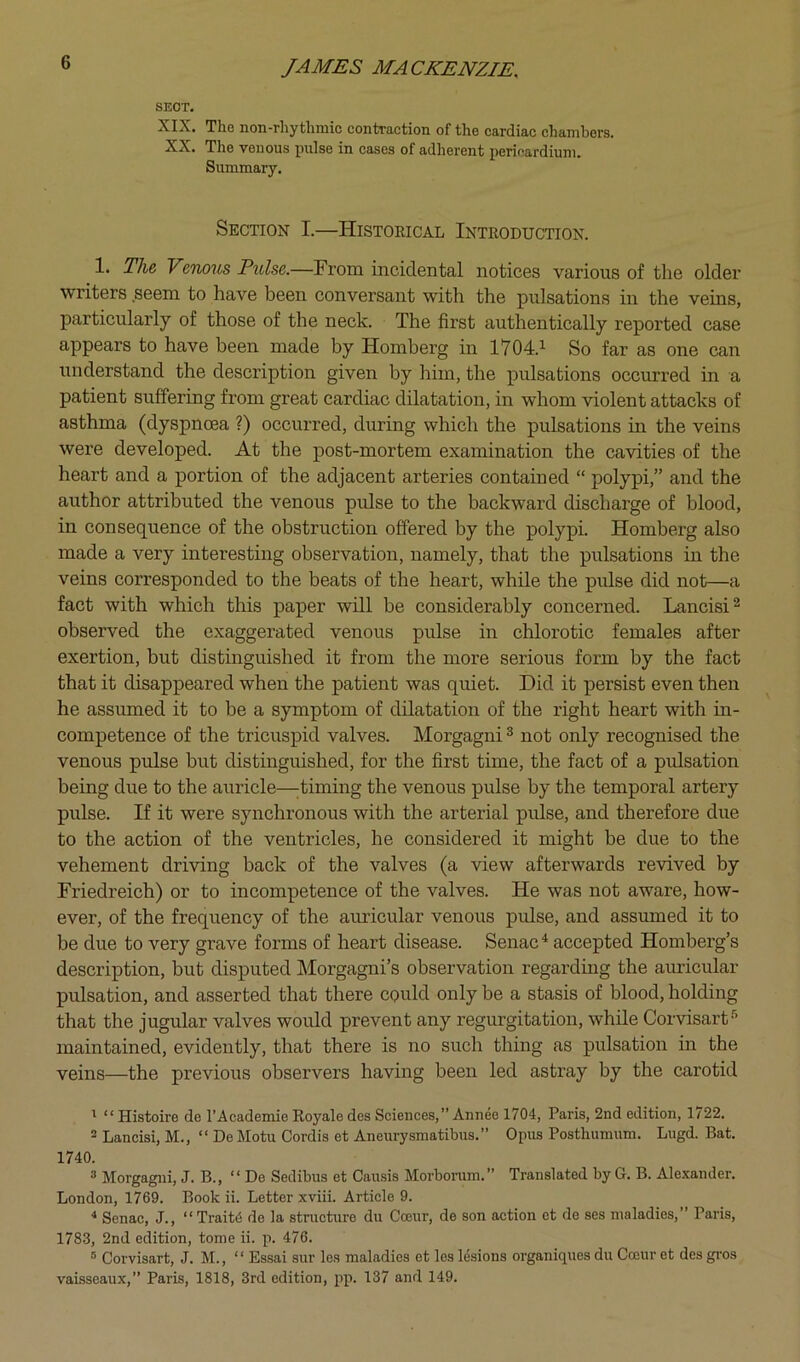 SECT. XIX. The non-rhythmic contraction of the cardiac chambers. XX. The venous pulse in cases of adherent pericardium. Summary. Section I.—Histoeical Inteoduction. 1. The Venous Tulse.—From incidental notices various of the older writers seem to have been conversant with the pulsations in the veins, particularly of those of the neck. The first authentically reported case appears to have been made by Homberg in 1704.^ So far as one can understand the description given by him, the pulsations occurred in a patient suffering from great cardiac dilatation, in whom violent attacks of asthma (dyspnoea ?) occurred, during which the pulsations in the veins were developed. At the post-mortem examination the cavities of the heart and a portion of the adjacent arteries contained “ polypi,” and the author attributed the venous pulse to the backward discharge of blood, in consequence of the obstruction offered by the polypi. Homberg also made a very interesting observation, namely, that the pulsations in the veins corresponded to the beats of the heart, while the pidse did not—a fact with which this paper will be considerably concerned. Lancisi^ observed the exaggerated venous pulse in chlorotic females after exertion, but distinguished it from the more serious form by the fact that it disappeared when the patient was quiet. Did it persist even then he assumed it to be a symptom of dilatation of the right heart with in- competence of the tricuspid valves. Morgagni ® not only recognised the venous pulse but distinguished, for the first time, the fact of a pulsation being due to the auricle—;timing the venous pulse by the temporal artery pulse. If it were synchronous with the arterial pulse, and therefore due to the action of the ventricles, he considered it might be due to the vehement driving back of the valves (a view afterwards revived by Friedreich) or to incompetence of the valves. He was not aware, how- ever, of the frequency of the auricular venous pulse, and assumed it to be due to very grave forms of heart disease. Senac^ accepted Homberg’s description, but disputed Morgagni’s observation regarding the auricular pulsation, and asserted that there could only be a stasis of blood, holding that the jugular valves would prevent any regurgitation, while Corvisart-'’ maintained, evidently, that there is no such thing as pulsation in the veins—the previous observers having been led astray by the carotid ^ “ Histoire de I’Academie Royale des Sciences,” Annee 1704, Paris, 2nd edition, 1722. 2 Lancisi, M., “ De Motu Cordis et Aneurysmatibus.” Opus Posthumum. Lugd. Bat. 1740. ® Morgagni, J. B., “ De Sedibus et Cau.sis Morborum.” Translated by G. B. Alexander. London, 1769. Book ii. Letter xviii. Article 9. ^ Senac, J., “ Trait4 de la structure du Coeur, de son action ct de ses maladies,” Paris, 1783, 2nd edition, tome ii. p. 476. ® Corvisart, J. M., “ Essai sur les maladies et les lesions organiques du Cceur et des gi’os vabsseaux,” Paris, 1818, 3rd edition, ^ip. 137 and 149.