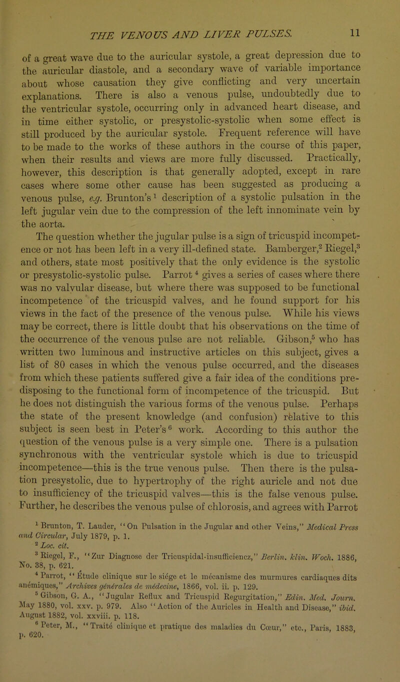 of a great wave due to the auricular systole, a great depression due to the auricular diastole, and a secondary wave of variable importance about whose causation they give conflicting and very imcertain explanations. There is also a venous pulse, undoubtedly due to the ventricular systole, occurring only in advanced heart disease, and in time either systolic, or presystolic-systolic when some effect is still produced by the auricular systole. Frequent reference will have to be made to the works of these authors in the coxmse of this paper, when their results and views are more fully discussed. Practically, however, this description is that generally adopted, except in rare cases where some other cause has been suggested as producing a venous pulse, e.g. Brunton’s ^ description of a systolic pulsation in the left jugular vein due to the compression of the left innominate vein by the aorta. The question whether the jugular pulse is a sign of tricuspid incompet- ence or not has been left in a very ill-defined state. Bamberger,^ Eiegel,^ and others, state most positively that the only evidence is the systohc or presystolic-systolic pulse. Parrot ^ gives a series of cases where there was no valvular disease, but where there was supposed to be functional incompetence of the tricuspid valves, and he found support for his views in the fact of the presence of the venous pulse. While his views may be correct, there is little doubt that his observations on the time of the occurrence of the venous pulse are not reliable. Gibson,® who has written two luminous and instructive articles on this subject, gives a list of 80 cases in which the venous pulse occurred, and the diseases from which these patients suffered give a fair idea of the conditions pre- disposing to the functional form of incompetence of the tricuspid. But he does not distinguish the various forms of the venous pulse. Perhaps the state of the present knowledge (and confusion) rfelative to this subject is seen best in Peter’s® work. According to this author the question of the venous pulse is a very simple one. There is a pulsation synchronous with the ventricular systole which is due to tricuspid incompetence—this is the true venous pulse. Then there is the pulsa- tion presystolic, due to hypertrophy of the right auricle and not due to insufficiency of the tricuspid valves—this is the false venous pulse. Further, he describes the venous pulse of chlorosis, and agrees with Parrot ^ Brunton, T. Lauder, “On Pulsation in the Jugular and other Veins,” Aledical Press and Circular, July 1879, p. 1. Loc. cit. * Riegel, F., “Zur Diagnose der Tricuspidal-insufficiencz,” Berlin, klin. Woch. 1886, No. 38, p. 621. Parrot, “ Etude clinique sur le si(ige et le meoanisme dos murmures cardiaques dits awxaiqvLiiS, Archi/ucs (jinirales de mideaine, 1866, vol. ii. p. 129. ® Gibson, G. A., “Jugular Reflux and Tricuspid Regurgitation,” Med. Journ. Jlay 1880, vol. xxv. p. 979. Also “Action of the Auricles in Health and Disease,” ibid. August 1882, vol. xxviii. p. 118. •Peter, M., “ Traite clinique et pratique dos maladies du Coeur,” etc., Paris, 1883 p. 620. ’