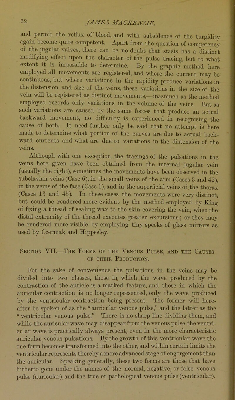 and permit the reflux of blood, and with subsidence of the turgidity again become quite competent. Apart from the question of competency of the jugular valves, there can be no doubt that stasis has a distinct modifying effect upon the character of the pulse tracing, but to what extent it is impossible to determine. By the graphic method here employed all movements are registered, and where the current may be continuous, but where variations in the rapidity produce variations in the distension and size of the veins, these variations in the size of the vein will be registered as distinct movements,—inasmuch as the method employed records only variations in the volume of the veins. But as such variations are caused by the same forces that produce an actual backward movement, no difficulty is experienced in recognising the cause of both. It need further only be said that no attempt is here made to determine what portion of the curves are due to actual back- ward currents and what are due to variations in the distension of the veins. Although with one exception the tracings of the pulsations in the veins here given have been obtained from the internal jugular vein (usually the right), sometimes the movements have been observed in the subclavian veins (Case 6), in the small veins of the arm (Cases 3 and 42), in the veins of the face (Case 1), and in the superficial veins of .the thorax (Cases 13 and 45). In these cases the movements were very distinct, but could be rendered more evident by the method employed by King of fixing a thread of sealing wax to the skin covering the vein, when the distal extremity of the thread executes greater excursions; or they may be rendered more visible by employing tiny specks of glass mirrors as used by Czermak and Hippesley. Section VII.—The Foems of the Venous Pulse, and the Causes OF THEIE PeODUCTION. For the sake of convenience the pulsations in the veins may be divided into two classes, those iq which the wave produced by the contraction of the auricle is a marked feature, and those in which the auricular contraction is no longer represented, only the wave produced by the ventricular contraction being present. The former will here- after be spoken of as the “ auricular venous pulse,” and the latter as the “ ventricular venous pulse.” There is no sharp line dividing them, and while the auricular wave may disappear from the venous pulse the ventri- cular wave is practically always present, even in the more characteristic auricular venous pulsations. By the growth of this ventricular wave the one form becomes transformed into the other, and within certain limits the ventricular represents thereby a more advanced stage of engorgement than the auricular. Speaking generally, these two forms are those that have hitherto gone under the names of the normal, negative, or false venous pulse (auricular), and the true or pathological venous pulse (ventricular).