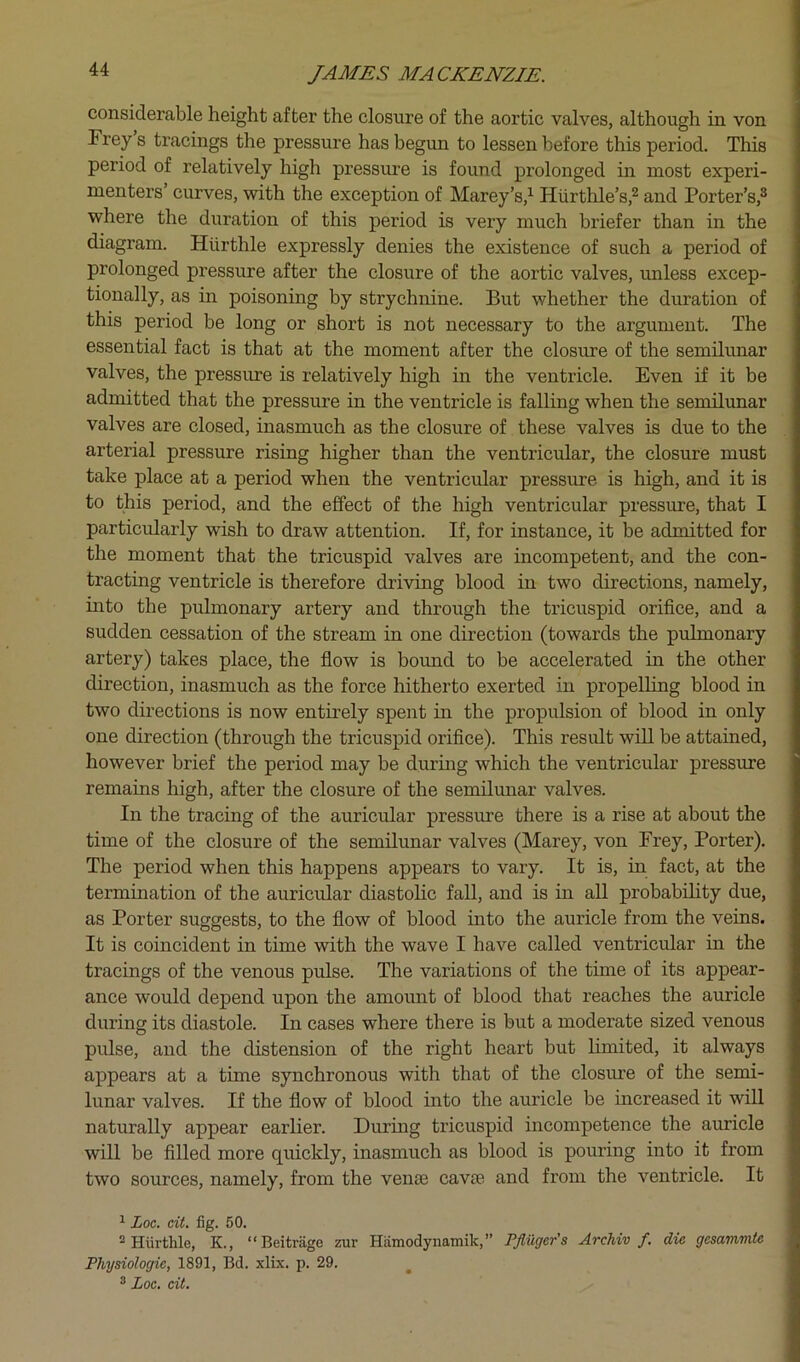 considerable height after the closure of the aortic valves, although in von Frey’s tracings the pressure has begun to lessen before this period. This period of relatively high pressure is found prolonged in most experi- menters’ curves, with the exception of Marey’s,’- Hiirtlile’s,® and Porter’s,^ where the duration of this period is very much briefer than in the diagram. Hurthle expressly denies the existence of such a period of prolonged pressure after the closure of the aortic valves, unless excep- tionally, as in poisoning by strychnine. But whether the duration of this period be long or short is not necessary to the argument. The essential fact is that at the moment after the closure of the semilunar valves, the pressure is relatively high in the ventricle. Even if it be admitted that the pressure in the ventricle is falling when the semilunar valves are closed, inasmuch as the closure of these valves is due to the arterial pressure rising higher than the ventricular, the closure must take place at a period when the ventricular pressure is high, and it is to this period, and the effect of the high ventricular pressure, that I particidarly wish to draw attention. If, for instance, it be admitted for the moment that the tricuspid valves are incompetent, and the con- tracting ventricle is therefore driving blood in two directions, namely, mto the pulmonary artery and through the tricuspid orifice, and a sudden cessation of the stream in one direction (towards the pulmonary artery) takes place, the flow is bound to be accelerated in the other direction, inasmuch as the force hitherto exerted in propelling blood in two directions is now entirely spent in the propulsion of blood in only one direction (through the tricuspid orifice). This result will be attained, however brief the period may be during which the ventricular pressure remains high, after the closure of the semilunar valves. In the tracing of the auricular pressure there is a rise at about the time of the closure of the semilunar valves (Marey, von Frey, Porter). The period when this happens appears to vary. It is, in fact, at the termination of the auricular diastohc fall, and is in all probabihty due, as Porter suggests, to the flow of blood into the auricle from the veins. It is coincident in time with the wave I have called ventricular in the tracings of the venous pulse. The variations of the time of its appear- ance would depend upon the amount of blood that reaches the auricle during its diastole. In cases where there is but a moderate sized venous pulse, and the distension of the right heart but limited, it always appears at a time synchronous with that of the closure of the semi- lunar valves. If the flow of blood into the auricle be increased it will naturally appear earlier. Durmg tricuspid incompetence the auricle will be filled more quickly, inasmuch as blood is pouring into it from two sources, namely, from the venae cav£e and from the ventricle. It ^ Loc. cit. fig. 50. ^Hiirthle, K., “Beitrage zur Hiimodynamik,” PJiiigcr's ArcUv f. die gcsammte Physiologic, 1891, Bd. xlix. p. 29. ® Loc, cit.