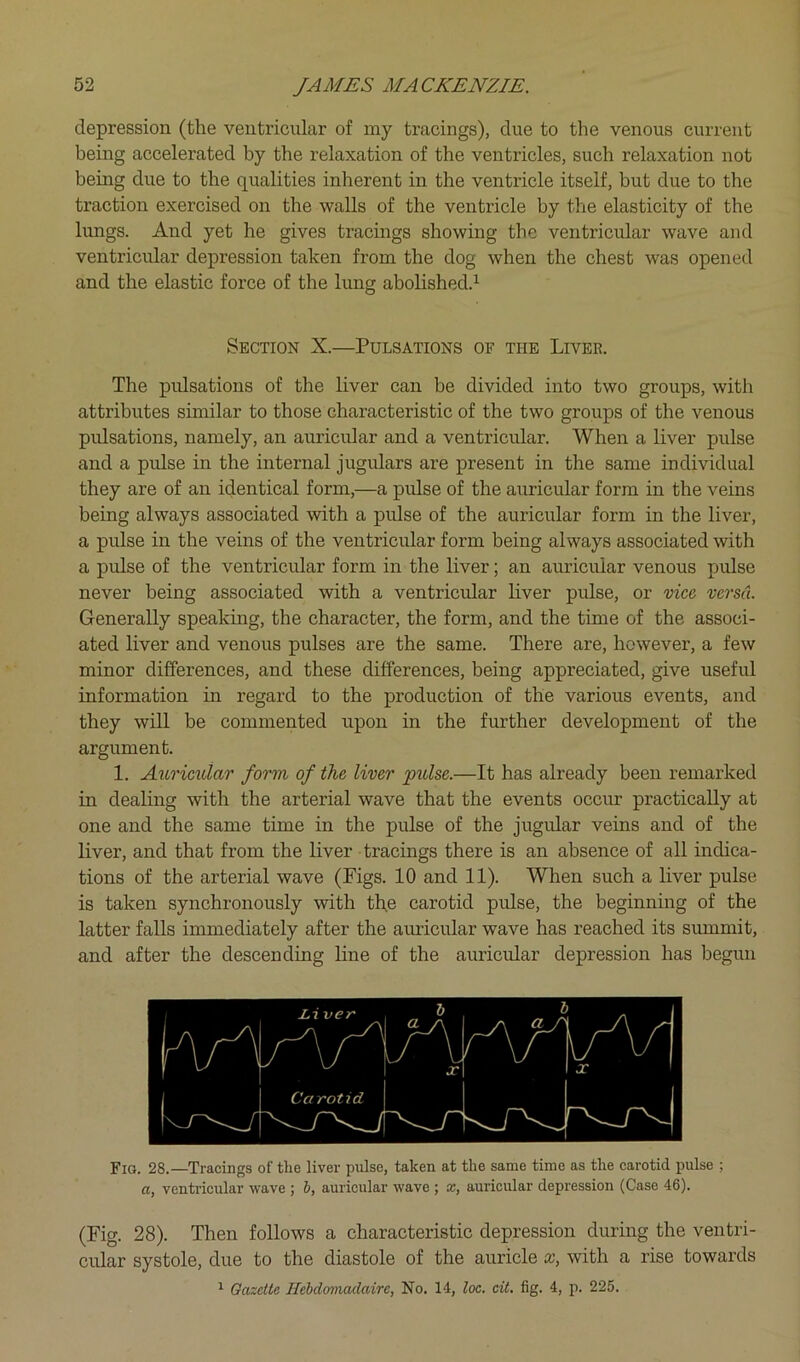 depression (the ventricular of my tracings), due to the venous current being accelerated by the relaxation of the ventricles, such relaxation not being due to the qualities inherent in the ventricle itself, but due to the traction exercised on the walls of the ventricle by the elasticity of the lungs. And yet he gives tracings showing the ventricular wave and ventricular depression taken from the dog when the chest was opened and the elastic force of the lung abolished.^ Section X.—Pulsations of the Liver. The pulsations of the liver can be divided into two groups, with attributes similar to those characteristic of the two groups of the venous pulsations, namely, an auricular and a ventricular. When a liver pulse and a pulse in the internal jugulars are present in the same individual they are of an identical form,—a pulse of the auricular form in the veins being always associated with a pulse of the auricular form in the liver, a pulse in the veins of the ventricular form being always associated with a pulse of the ventricular form in the liver; an auricular venous pulse never being associated with a ventricular liver pulse, or vice, versa. Generally speaking, the character, the form, and the time of the associ- ated liver and venous pulses are the same. There are, however, a few minor differences, and these differences, being appreciated, give useful information in regard to the production of the various events, and they will be commented upon in the further development of the argument. 1. Auricular form of the liver pulse.—It has already been remarked in dealing with the arterial wave that the events occur practically at one and the same time in the pulse of the jugular veins and of the liver, and that from the liver tracings there is an absence of all indica- tions of the arterial wave (Figs. 10 and 11). When such a liver pulse is taken synchronously with the carotid pulse, the beginning of the latter falls immediately after the auricular wave has reached its summit, and after the descending line of the auricular depression has begun Fig. 28.—Tracings of the liver pulse, taken at the same time as the carotid pulse ; a, ventricular wave ; 6, auricular wave ; x, auricular depression (Case 46). (Fig. 28). Then follows a characteristic depression during the ventri- cular systole, due to the diastole of the auricle x, with a rise towards ^ Gazette Hebdomadaire, No. 14, loc. cit. fig. 4, p. 225.