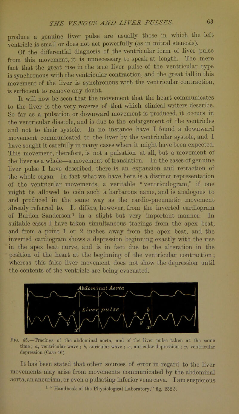 produce a genuine liver pulse are usually those in which the left ventricle is small or does not act powerfully (as in mitral stenosis). Of the differential diagnosis of the ventricular form of liver pulse from this movement, it is unnecessary to speak at length. Tlie mere fact that the great rise in the true liver pulse of the ventricular type is synchronous with the ventricular contraction, and the great fall in this movement of the liver is synchronous with the ventricular contraction, is sufficient to remove any doubt. It will now be seen that the movement that the heart communicates to the liver is the very reverse of that which clinical writers describe. So far as a pulsation or downward movement is produced, it occurs in the ventricular diastole, and is due to the enlargement of the ventricles and not to their systole. In no instance have I found a downward movement communicated to the liver by the ventricular systole, and I have sought it carefully in many cases where it might have been expected. This movement, therefore, is not a pulsation at all, but a movement of the liver as a whole—a movement of translation. In the cases of genuine liver pulse I have described, there is an expansion and retraction of the whole organ. In fact, what we have here is a distinct representation of the ventricular movements, a veritable “ventriculogram,” if one might be allowed to coin such a barbarous name, and is analogous to and produced in the same way as the cardio-pneumatic movement already referred to. It differs, however, from the inverted cardiogram of Burdon Sanderson ^ in a slight but very important manner. In suitable cases I have taken simultaneous tracings from the apex beat, and from a point 1 or 2 inches away from the apex beat, and the inverted cardiogram shows a depression beginning exactly with the rise in the apex beat curve, and is in fact due to the alteration in the position of the heart at the beginning of the ventricular contraction; whereas this false liver movement does not show the depression until the contents of the ventricle are being evacuated. Fio. 45.—Tracings of the abdominal aorta, and of the liver pulse taken at the same time; a, ventricular wave ; 6, auricular wave ; x, auricular depression ; y, ventricular depression (Case 46). It has been stated that other sources of error in regard to the liver movements may arise from movements communicated by the abdominal aorta, an aneurism, or even a pulsating inferior vena cava. I am suspicious ' “ Handbook of the Pliysiological Laboratory,” fig. 232 6.