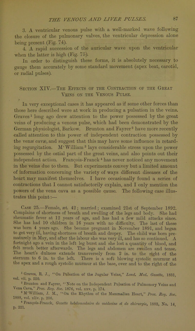 3. A ventricular venous pulse with a well-marked wave following the closure of the pulmonary valves, the ventricular depression alone being present (Fig. 74). 4. A rapid succession of the auricular wave upon the ventricular when the latter is high (Fig. 75). In order to distinguish these forms, it is absolutely necessary to gauge them accurately by some standard movement (apex beat, carotid, or radial pulses). Section XIV.—The Effects of the Conteaction of the Geeat Veins on the Venous Pulse. In very exceptional cases it has appeared as if some other forces than those here described were at work in producing a pulsation in the veins. Graves ^ long ago drew attention to the power possessed by the great veins of producing a venous pulse, which had been demonstrated by the German physiologist, Barkow. Brunton and Fayrer^ have more recently called attention to this power of independent contraction possessed by the vense cavse, and suggest that this may have some influence in retard- ing regurgitation. M‘William® lays considerable stress upon the power possessed by the ostial part of the great veins, and also points out their independent action. FranQois-Franck ^ has never noticed any movement in the veins due to them. But experiments convey but a limited amount of information concerning the variety of ways different diseases of the heart may manifest themselves. I have occasionally found a series of contractions that I cannot satisfactorily explain, and I only mention the powers of the vena cava as a possible cause. The following case illus- trates this point;— Case 25.—Female, set. 42; married; examined 21st of September 1892. Complains of shortness of breath and swelling of the legs and body. She had rheumatic fever at 12 years of age, and has had a few mild attacks since. She has had 10 children in 16 years with no difficulty. The last of these was born 4 years ago. She became pregnant in November 1891, and began to get very ill, having shortness of breath and dropsy. The child was born pre- maturely in May, and after the labour she was very ill, and has so continued. A fortnight ago a vein in the left leg burst and she lost a quantity of blood, and felt much better afterwards. The legs and abdomen are swollen and tense. The heart’s dulness extends transversely from 2 in. to the right of the sternum to 6 in. to the left. There is a soft blowing systolic mmanur at the apex and a rough systolic murmur at the base, over and to the right of the ^Graves, R. J., “On Pulsation of tlie Jugiilar Veins,” Land. Med. Gazette, 1831, vol. vii. p. 550. ^ Brunton and Fayrer, “ Note on the Independent Pulsation of Pulmonary Veins and Vena Cava,” Proc. Roy. Soe. 1876, vol. xxv. p. 174. ® M'William, J. M., “On the Rhythm of the Mammalian Heart,” Proc. Roy. Soc. 1888, vol. xliv. p. 206. ■* Fran9ois-Fraiick, Gazette hebdomadaire dc midedne et de chirurqie, 1882, No. 14 p. 221. J > ,