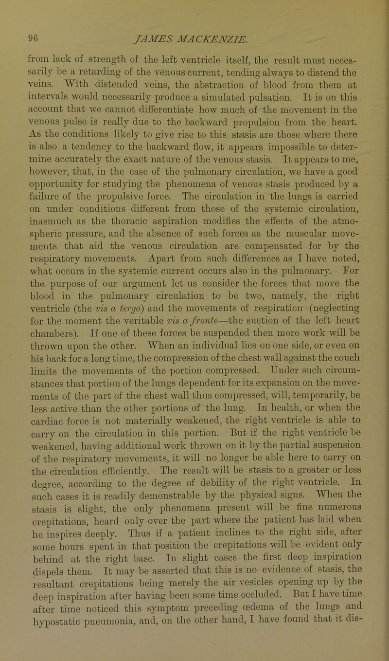 from lack of strength of the left ventricle itself, the result must neces- sarily be a retarding of the venous current, tending always to distend the veins. With distended veins, the abstraction of blood from them at intervals would necessarily produce a simulated pulsation. It is on this account that we cannot differentiate how much of the movement in the venous pulse is really due to the backward propulsion from the heart. As the conditions likely to give rise to this stasis are those where there is also a tendency to the backward flow, it appears impossible to deter- mine accurately the exact nature of the venous stasis. It appears to me, however, that, in the case of the pulmonary cmculation, we have a good opportunity for studying the phenomena of venous stasis produced by a failure of the propulsive force. The circulation in the lungs is canled on under conditions different from those of the systemic circulation, inasmuch as the thoracic aspiration modifies the effects of the atmo- spheric pressure, and the absence of such forces as the muscular move- ments that aid the venous circulation are compensated for by the respiratory movements. Apart from such differences as I have noted, what occurs in the systemic current occurs also in the pulmonary. For the purpose of our argument let us consider the forces that move the blood in the pulmonary circulation to be two, namely, the right ventricle (the vis a tergo) and the movements of respiration (neglecting for the moment the veritable vis a fronte—the suction of the left heart chambers). If one of these forces be suspended then more work will be thrown upon the other. When an individual lies on one side, or even on his back for a long time, the compression of the chest wall against the couch limits the movements of the portion compressed. Under such circum- stances that portion of the lungs dependent for its expansion on the move- ments of the part of the chest wall thus compressed, will, temporarily, be less active than the other portions of the lung. In health, or when the cardiac force is not materially weakened, the right ventricle is able to carry on the circulation in this portion. But if the right ventricle he weakened, having additional work thrown on it by the partial suspension of the respiratory movements, it will no longer be able here to carry on the circulation efficiently. The result will be stasis to a greater or less degree, according to the degree of debility of the right ventricle. In sueh cases it is readily demonstrable by the physical signs. When the stasis is slight, the only phenomena present will he fine numerous crepitations, heard only over the part where the patient has laid when he inspires deeply. Thus if a patient inclines to the right side, after some hours spent in that position the crepitations will be evident only behind at the right base. In slight cases the first deep inspiration dispels them. It may be asserted that this is no evidence of stasis, the resultant crepitations being merely the air vesicles opening up by the deep inspiration after having been some time occluded. But I have time after time noticed this symptom preceding oedema of the lungs and hypostatic pneumonia, and, on the other hand, I have found that it dis-