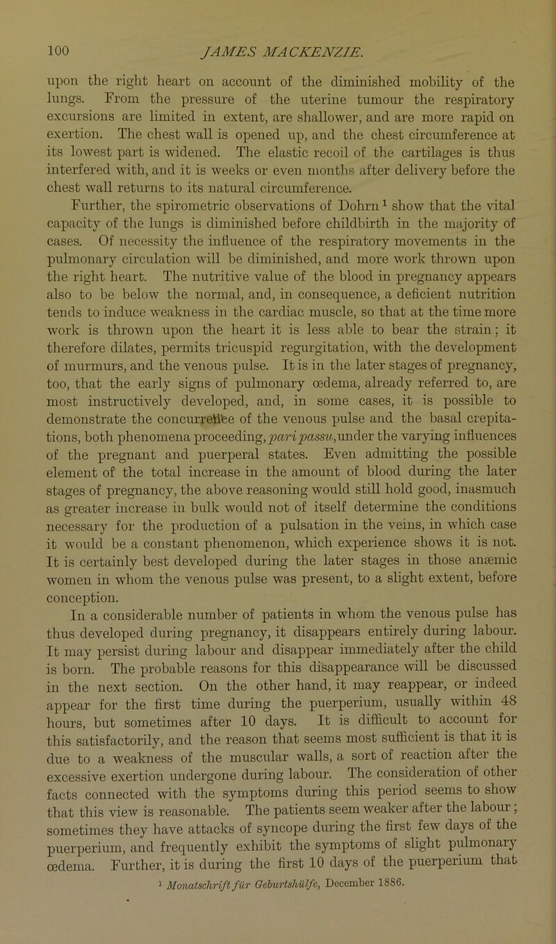 upon the right heart on account of the diminished mobility of the lungs. From the pressure of the uterine tumour the respiratory excursions are limited in extent, are shallower, and are more rapid on exertion. The chest wall is opened up, and the chest circumference at its lowest part is widened. The elastic recoil of the cartilages is thus interfered with, and it is weeks or even montlis after delivery before the chest wall returns to its natural circumference. Further, the spirometric observations of Dohrn’- show that the vital capacity of the lungs is diminished before childbirth in the majority of cases. Of necessity the influence of the respiratory movements in the pulmonary circulation will be diminished, and more work thrown upon the right heart. The nutritive value of the blood in pregnancy appears also to be below the normal, and, in consequence, a deficient nutrition tends to induce weakness in the cardiac muscle, so that at the time more work is thrown upon the heart it is less able to bear the strain; it therefore dilates, permits tricuspid regurgitation, with the development of murmurs, and the venous pulse. It is in the later stages of pregnancy, too, that the early signs of pulmonary oedema, already referred to, are most instructively developed, and, in some cases, it is possible to demonstrate the concurretifee of the venous pulse and the basal crepita- tions, both phenomena proceeding,^jar'iy?ciss^A,under the varying influences of the pregnant and puerperal states. Even admitting the possible element of the total increase in the amount of blood during the later stages of pregnancy, the above reasoning would stiU hold good, inasmuch as greater increase in bulk would not of itself determine the conditions necessary for the production of a pulsation in the veins, in which case it woidcl be a constant phenomenon, which experience shows it is not. It is certainly best developed during the later stages in those ansemic women in whom the venous pulse was present, to a slight extent, before conception. In a considerable number of patients in whom the venous pulse has thus developed during pregnancy, it disappears entirely during labour. It may persist during labour and disappear immediately after the child is born. The probable reasons for this disappearance will be discussed in the next section. On the other hand, it may reappear, or indeed appear for the first time during the puerperium, usually within 48 hours, but sometimes after 10 days. It is difficult to account for this satisfactorily, and the reason that seems most sufficient is that it is due to a weakness of the muscular walls, a sort of reaction after the excessive exertion undergone during labour. The consideration of other facts connected with the symptoms during this period seems to show that this view is reasonable. The patients seem weaker after the labom.’, sometimes they have attacks of syncope during the first few days of the puerperium, and frequently exhibit the symptoms of shght pulmonary oedema. Further, it is during the first 10 days of the puerperium that 1 Monatschriftfur GeburtsMJfc, December 1886.