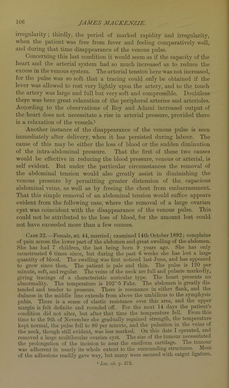 iri’egularity ; thirdly, the period of marked rapidity and irregularity, when the patient was free from fever and feeling comparatively well, and during that time disappearance of the venous pulse. Concerning this last condition it would seem as if the capacity of the heart and the arterial system had so much increased as to reduce the excess in the venous system. The arterial tension here was not increased, for the pulse was so soft that a tracing could only be obtained if the lever was allowed to rest very lightly upon the artery, and to the touch the artery was large and full but very soft and compressible. Doubtless there was here great relaxation of the peripheral arteries and arterioles. According to the observations of Eoy and Adami increased output of the. heart does not necessitate a rise in arterial pressure, provided there is a relaxation of the vessels.^ Another instance of the disappearance of the venous pulse is seen immediately after delivery, when it has persisted during labour. The cause of this may be either the loss of blood or the sudden diminution of the intra-abdominal pressure. That the first of these two causes would be effective in reducing the blood pressure, venous or arterial, is self evident. But under the particular circumstances the removal of the abdominal tension would also greatly assist in diminishing the venous pressure by permitting greater distension of the capacious abdominal veins, as well as by freeing the chest from embarrassment. That this simple removal of an abdominal tension would suffice appears evident from the following case, where the removal of a large ovarian cyst was coincident with the disappearance of the venous pulse. This could not be attributed to the loss of blood, for the amount lost could not have exceeded more than a few ounces. Case 32.—Female, set. 44, married; examined 14th October 1892; complains of pain across the lower part of the abdomen and great swelling of the abdomen. She has had 7 children, the last being born 9 years ago. She has only menstruated 6 times since, but during the past 6 weeks she has lost a large- quantity of blood. The swelling was first noticed last June, and has appeared to grow since then. The patient is pale and thin. The pulse is 120 per minute, soft, and regular. The veins of the neck are full and pulsate markedly,, giving tracings of a characteristic auricular type. The heart presents no- abnormality. The temperature is 102°’6 Fahr. The abdomen is greatly dis- tended and tender to pressure. There is resonance in either flank, and the dulness in the middle line extends from above the umbilicus to the symphysis pubis. There is a sense of elastic resistance over this area, and the upper- margin is felt definite and rounded ofif. For the next 14 days the patient’s condition did not alter, but after that time the temperature fell. From this- time to the 9th of November she gradually regamed strength, the temperature kept normal, the pulse fell to 80 per minute, and the pulsation in the veins of the neck, though still evident, was less marked. On this date I operated, and removed a large multilocular ovarian cyst. The size of the tumour necessitated the prolongation of the mcision to near the ensiform cartilage. The tumour was adlierent in nearly its whole extent to the surrounding structures.^ Most of the adhesions readily gave way, but many were secured with catgut ligature^ 1 Loc. cit. p. 272.