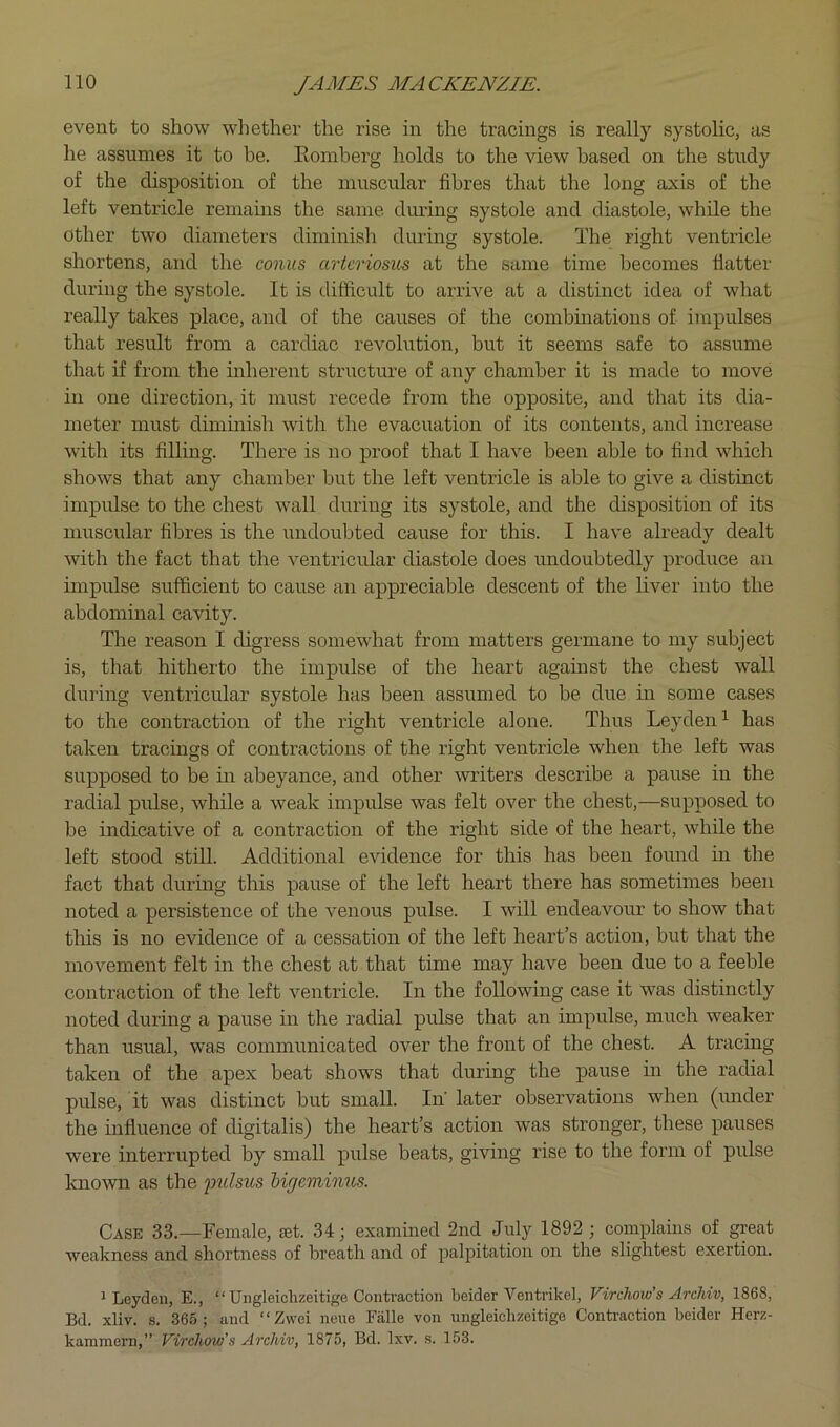 event to show whether the rise in the tracings is really systolic, as he assumes it to be. Eoniherg holds to the view based on the study of the disposition of the muscular fibres that the long axis of the left ventricle remains the same during systole and diastole, while the other two diameters diminisli diming systole. The right ventricle shortens, and the conus arteriosus at the same time becomes flatter during the systole. It is difficult to arrive at a distinct idea of what really takes place, and of the causes of the combinations of impulses that result from a cardiac revolution, but it seems safe to assume that if from the mherent structure of any chamber it is made to move in one direction, it must recede from the opposite, and that its dia- meter must dimmish with the evacuation of its contents, and increase with its filling. There is no proof that I have been able to find which shows that any chamber but the left ventricle is able to give a distinct impulse to the chest wall during its systole, and the disposition of its muscular fibres is the undoubted cause for this. I have already dealt with the fact that the ventricidar diastole does undoubtedly produce an impulse sufficient to cause an appreciable descent of the hver into the abdominal cavity. The reason I digress somewhat from matters germane to my subject is, that hitherto the impulse of the heart against the chest wall during ventricular systole has been assumed to be due in some cases to the contraction of the right ventricle alone. Thus Leyden^ has taken tracings of contractions of the right ventricle when the left was supposed to be ui abeyance, and other witers describe a pause in the radial pulse, while a weak impulse was felt over the chest,—supposed to be indicative of a contraction of the right side of the heart, while the left stood still. Additional evidence for this has been found hi the fact that during this pause of the left heart there has sometimes been noted a persistence of the venous pulse. I will endeavour to show that this is no evidence of a cessation of the left heart’s action, but that the movement felt in the chest at that time may have been due to a feeble contraction of the left ventricle. In the following case it was distinctly noted during a pause in the radial pulse that an impulse, much weaker than usual, was communicated over the front of the chest. A tracing taken of the apex beat shows that during the pause m the radial pulse, it was distinct but small. In' later observations when (mider the influence of digitalis) the heart’s action was stronger, these pauses were interrupted by small pulse beats, giving rise to the form of pulse known as the jmlsus higemimes. Case 33.—Female, let. 34; examined 2nd July 1892 ; complains of great weakness and shortness of breath and of palpitation on the slightest exertion. 1 Leyden, E., “ Ungleiclizeitige Contraction beider Ventrikel, Virchow’s ArcUv, 1868, Bd. xliv. s. 365; and “Zwei nene Falle von ungleiclizeitige Contraction beider Herz- kammern,” Virchow’s Archiv, 1875, Bd. Ixv. s. 153.