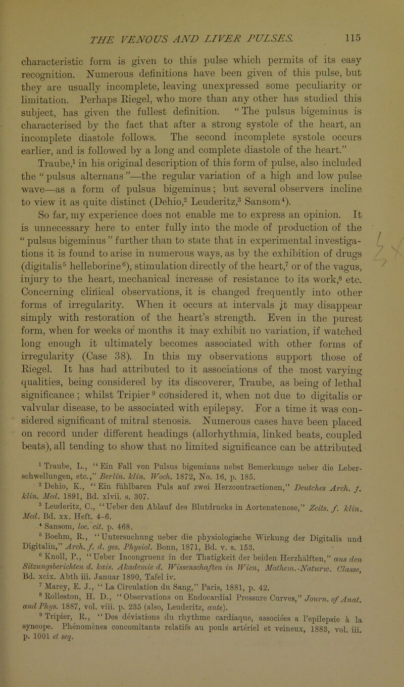 characteristic form is given to this pulse which permits of its easy recognition. aSTumerous definitions have been given of this pulse, but they are usually incomplete, leaving unexpressed some peculiarity or limitation. Perhaps Eiegel, who more than any other has studied this subject, has given the fullest definition. “The pulsus bigerninus is characterised by the fact that after a strong systole of the heart, an incomplete diastole follows. The second incomplete systole occurs earlier, and is followed by a long and complete diastole of the heart.” Traube,^ in his original description of this form of pulse, also included the “ pulsus alternans ”—the regular variation of a high and low pulse w'ave—as a form of pulsus bigerninus; but several observers incline to view it as quite distinct (Dehio,^ Leuderitz,® Sansom^). So far, my experience does not enable me to express an opinion. It is unnecessary here to enter fully into the mode of production of the “ pulsus bigerninus ” further than to state that in experimental investiga- tions it is found to arise in numerous ways, as by the exhibition of drugs (digitalis® helleborine®), stimulation directly of the heart,'^ or of the vagus, injury to the heart, mechanical increase of resistance to its work,^ etc. Concerning cliiiical observations, it is changed frequently into other forms of irregularity. When it occurs at intervals jt may disappear simply with restoration of the heart’s strength. Even in the purest form, when for weeks of months it may exhibit no variation, if watched long enough it ultimately becomes associated with other forms of irregularity (Case 38). In this my observations support those of Eiegel. It has had attributed to it associations of the most varying qualities, being considered by its discoverer, Traube, as being of lethal significance ; whilst Tripier ® considered it, when not due to digitalis or valvular disease, to be associated with epilepsy. Eor a time it was con- sidered significant of mitral stenosis. ISTumerous cases have been placed on record under different headings (allorhythmia, linked beats, coupled beats), all tending to show that no limited significance can be attributed 1 Traube, L., “ Ein Fall von Pulsus bigerninus nebst Bemerkunge ueber die Leber- schwellungen, etc.,” Berlin. Min. Wocli. 1872, No. 16, p. 185. - Dehio, K., “Ein fiililbaren Puls auf zwei Herzcontractionen,” Deutclics Arch. /. Min. Med. 1891, Bd. xlvii. s. 307. ® Leuderitz, C., “Ueber den Ablauf des Blutdrucks in Aortenstenose,” Zeits. f. Min. Med. Bd. xx. Heft. 4-6. ■* Sansom, loc. cit. p. 468. ® Boehm, 11., “ Untersuchung ueber die physiologische Wirkung der Digitalis und Digitaliii,” Arch. f. d. ges. Physiol. Bonn, 1871, Bd. v. s. 153. “Knoll, P., “Ueber Incongi-uenz in der Thatigkeit der beiden Hei'zliiilften,” arts rfm Sitzungsberichten d. kais. Ahademie d. Wissenschaften in Wien, Mathcin. -Naiurw. Classe Bd. xeix. Abth hi. Januar 1890, Tafel iv. ^ Marey, E. J., “La Circulation dir Sang,” Paris, 1881, p. 42. * Rolleston, H. D., “Observations on Endocardial Pressure Curves,” Jorim. ami Phys. 1887, vol. viii. p. 235 (also, Leuderitz, ante). “ Tripier, 11., “Des deviations du rhythme cardiaque, assoeiees a I’epileirsie k la syncope. Phenonienes concomitants rclatifs an pouls arteriel et veineux, 1883 vol hi p. 1001 et scq. ’