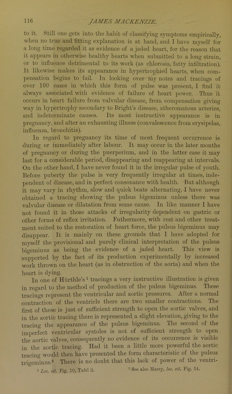 to it. Still one gets into the habit of classifying symptoms empirically, when no true and fitting explanation is at hand, and I have myself for a long time regarded it as evidence of a jaded heart, for the reason that it appears in otherwise healthy hearts when submitted to a long strain, or to infiuence detrimental to its work (as chlorosis, fatty infiltration). It likewise makes its appearance in hypertrophied hearts, when com- pensation begins to fail. In looking over my notes and tracings of over 100 cases in which this form of pulse was present, I find it always associated with evidence of failure of heart power. Thus it occurs in heart failure from valvular disease, from compensation giving way in hypertrophy secondary to Bright’s disease, atheromatous arteries, and indeterminate causes. Its most instructive appearance is in pregnancy, and after an exhausting illness (convalescence from erysipelas, influenza, bronchitis). In regard to pregnancy its time of most frequent occurrence is during or immediately after labour. It may occur in the later months of pregnancy or during the puerperium, and in the latter case it may last for a considerable period, disappearing and reappearing at intervals. On the other hand, I have never found it in the irregular pulse of youth. Before puberty the pulse is very frequently irregular at times, inde- pendent of disease, and in perfect consonance with health. But although it may vary in rhythm, slow and quick beats alternating, I have never obtained a tracing showing the pulsus bigeminus unless there was valvular disease or dilatation from some cause. In like manner I have not found it in those attacks of irregularity dependent on gastric or other forms of reflex irritation. Futhermore, with rest and other treat- ment suited to the restoration of heart force, the pulsus bigeminus may disappear. It is mainly on these grounds that I have adopted for myself the provisional and purely clinical interpretation of the pulsus bigeminus as being the evidence of a jaded heart. This view is supported by the fact of its production experimentally by increased work thrown on the heart (as in obstruction of the aorta) and when the heart is dying. In one of Hurthle’s ^ tracings a very instructive illustration is given in reo-ard to the method of production of the pulsus bigeminus. These tracings represent the ventricular and aoitic pressiiies. .A.ftei a noimal contraction of the ventricle there are two smaller contractions. The first of these is just of sufficient strength to open the aortic valves, and in the aortic tracing there is represented a slight elevation, giving to the tracing the appearance of the pulsus bigeminus. The second of the imperfect ventricular systoles is not of sufficient strength to open the aortic valves, consequently no evidence of its occurrence is visible in the aortic tracing. Had it been a little more powerful the aortic tracing would then have presented the form characteristic of the pulsus triweniinus.2 There is no doubt that this lack of power of the ventri- 1 Loc. cit. Fig. 10, Tafel ii.  See also Marey, loc. cit. Fig. 54.